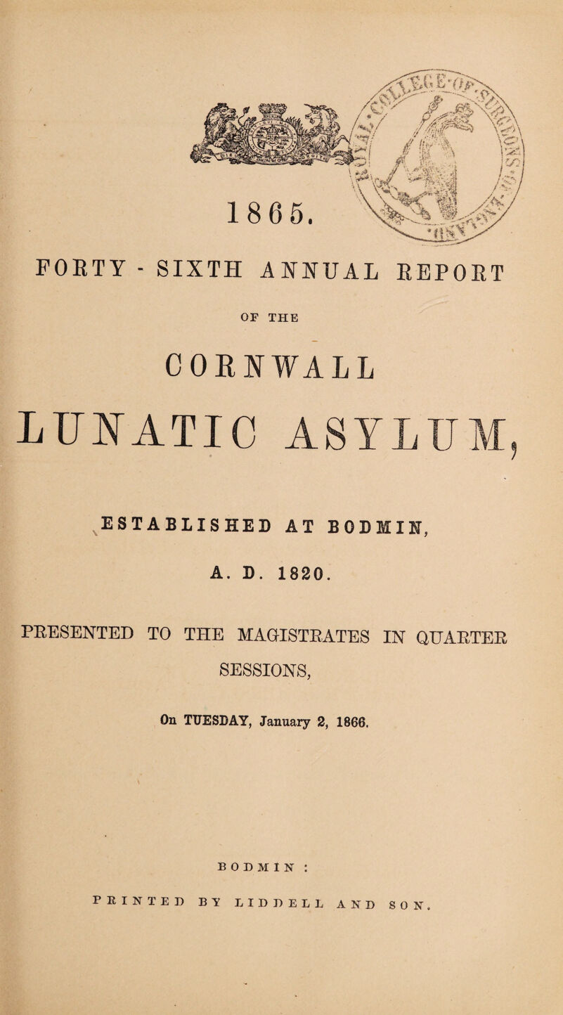 FOETY - SIXTH ANNUAL EBPOET OF THE CORNWALL LUNATIC ASYLUM, ESTABLISHED AT BODMIN, A. D. 1820. PRESENTED TO THE MAGISTRATES IN QUARTER SESSIONS, On TUESDAY, January 2, 1866. BODMIN: PRINTED BY LIDDELL AND SON.