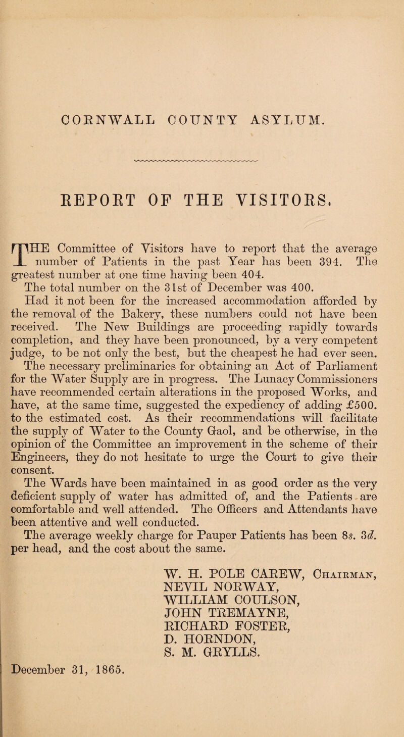 CORNWALL COUNTY ASYLUM. REPORT OF THE VISITORS, THE Committee of Visitors liave to report that the average number of Patients in the past Year has been 394. The greatest number at one time having been 404. The total number on the 31st of December was 400. Had it not been for the increased accommodation afforded by the removal of the Bakery, these numbers could not have been received. The New Buildings are proceeding rapidly towards completion, and they have been pronounced, by a very competent judge, to be not only the best, but the cheapest he had ever seen. The necessary preliminaries for obtaining an Act of Parliament for the Water Supply are in progress. The Lunacy Commissioners have recommended certain alterations in the proposed Works, and have, at the same time, suggested the expediency of adding £500. to the estimated cost. As their recommendations will facilitate the supply of Water to the County Gaol, and be otherwise, in the opinion of the Committee an improvement in the scheme of their Engineers, they do not hesitate to urge the Court to give their consent. The Wards have been maintained in as good order as the very deficient supply of water has admitted of, and the Patients are comfortable and well attended. The Officers and Attendants have been attentive and well conducted. The average weekly charge for Pauper Patients has been 8s. 3d. per head, and the cost about the same. W. H. POLE CAREW, Chairman, NEVIL NORWAY, WILLIAM COULSON, JOHN TREMAYNE, RICHARD FOSTER, D. HORNDON, S. M. GRYLLS. December 31, 1865.