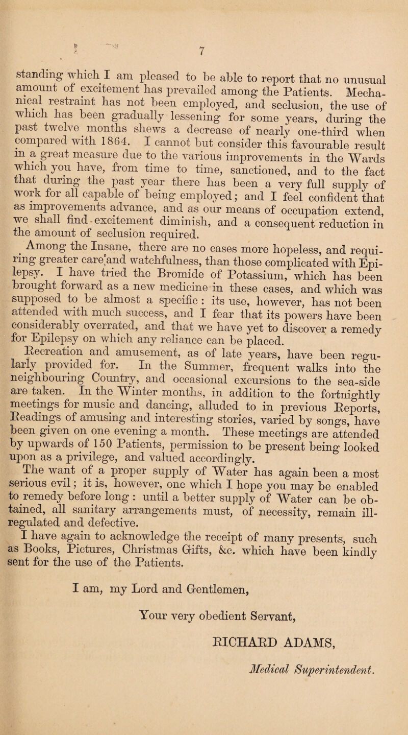 & ji 7 ’ -‘ys standing v hich I am pleased to be able to report tbat no unusual amount of excitement has prevailed among the Patients. Mecha- nical restraint has not been employed, and seclusion, the use of which has been gradually lessening for some years, during the past twelve. months shews a decrease of nearly one-third when cornpaied with 1864. I cannot but consider this favourable result m a great measure due to the various improvements in the Wards which you have, from time to time, sanctioned, and to the fact that during the past year there has been a very full supply of work for all capable of being employed; and I feel confident that as improvements advance, and as our means of occupation extend, we shall find excitement diminish, and a consequent reduction in the amount of seclusion required. Among the Insane, there are no cases more hopeless, and requi¬ ring greater careand watchfulness, than those complicated with Epi¬ lepsy. I have tried the Bromide of Potassium, which has been brought forward as a new medicine in these cases, and which was supposed to be almost a specific : its use, however, has not been attended with much success, and I fear that its powers have been considerably overrated, and that we have yet to discover a remedy for Epilepsy on which any reliance can be placed. Becreation and amusement, as of late years, have been regu¬ larly provided for. In the Summer, frequent walks into the neighbouring Country, and occasional excursions to the sea-side are taken. In the Winter months, in addition to the fortnightly meetings for music and dancing, alluded to in previous Pejoorts, Headings of amusing and interesting stories, varied by songs, have been given on one evening a month. These meetings are attended by upwards of 150 Patients, permission to be present being looked upon as a privilege, and valued accordingly. The want of a proper supply of Water has again been a most serious evil; it is, however, one which I hope you may be enabled to remedy before long : until a better supply of Water can be ob¬ tained, all sanitary arrangements must, of necessity, remain ill- regulated and defective. I have again to acknowledge the receipt of many presents, such as Books, Pictures, Christmas Gifts, &c. which have been kindly sent for the use of the Patients. I am, my Lord and Gentlemen, Your very obedient Servant, PICHAKD ADAMS, Medical Superintendent.