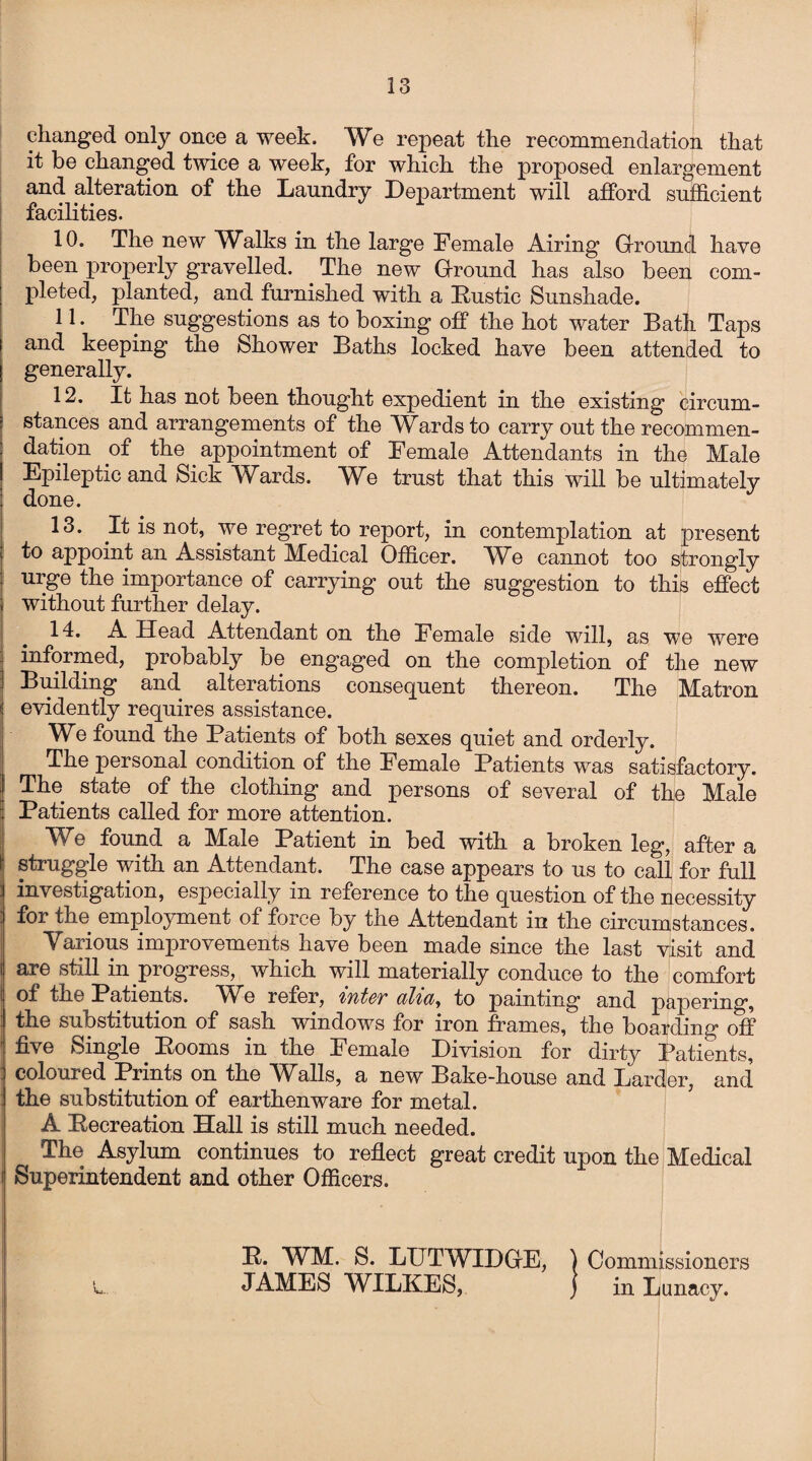 changed only once a week. We repeat the recommendation that it be changed twice a week, for which the proposed enlargement and alteration of the Laundry Department will afford sufficient facilities. 10. The new Walks in the large Female Airing Ground have been properly gravelled. The new Ground has also been com¬ pleted, planted, and furnished with a Fustic Sunshade. 11. The suggestions as to boxing off the hot water Bath Taps and keeping the Shower Baths locked have been attended to generally. 12. It has not been thought expedient in the existing circum¬ stances and arrangements of the Wards to carry out the recommen¬ dation of the appointment of Female Attendants in the Male Epileptic and Sick Wards. We trust that this will be ultimately done. 13. It is not, we regret to report, in contemplation at present to appoint an Assistant Medical Officer. We cannot too strongly urge the importance of carrying out the suggestion to this effect without further delay. 14. A Head Attendant on the Female side will, as we were informed, probably be engaged on the completion of the new Building and alterations consequent thereon. The Matron evidently requires assistance. We found the Patients of both sexes quiet and orderly. The personal condition of the Female Patients was satisfactory. The state of the clothing and persons of several of the Male Patients called for more attention. We found a Male Patient in bed with a broken leg, after a struggle with an Attendant. The case appears to us to call for full investigation, especially in reference to the question of the necessity for the employment of force by the Attendant in the circumstances. Various improvements have been made since the last visit and are still in progress, which will materially conduce to the comfort of the Patients. We refer, to painting and papering, the substitution of sash windows for iron frames, the boarding off five Single Eooms in the Female Division for dirty Patients, coloured Prints on the Walls, a new Bake-house and Larder, and the substitution of earthenware for metal. A Eecreation Hall is still much needed. The Asylum continues to reflect great credit upon the Medical Superintendent and other Officers. E. WM. S. LUTWIDGE, ) Commissioners JAMES WILKES, ) in Lunacy.