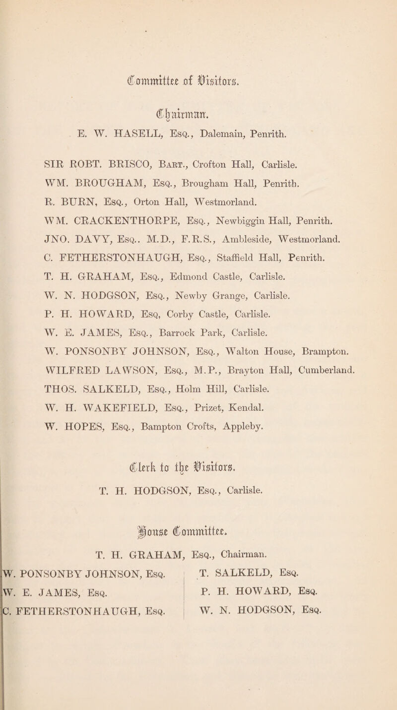 Ccrmmxte of Visitors. Chairman. E. W. HASELL, Esq., Dalemain, Penrith. SIR ROBT. BRISCO, Bart., Crofton Hall, Carlisle. \VM. BROUGHAM, Esq., Brougham Hall, Penrith. R. BURN, Esq., Orton Hall, Westmorland. W M. CRACKENTHORPE, Esq., Newbiggin Hall, Penrith. JNO. DAYY, Esq.. M.D., F.R.S., Ambleside, Westmorland. C. FETHERSTONHAUGH, Esq., Staffield Hall, Penrith. T. H. GRAHAM, Esq., Edmond Castle, Carlisle. W. N. HODGSON, Esq., Newby Grange, Carlisle. P. H. HOWARD, Esq, Corby Castle, Carlisle. W. E. JAMES, Esq., Barrock Park, Carlisle. W. PONSONBY JOHNSON, Esq., Walton House, Brampton. WILFRED LAWSON, Esq., M.P., Brayton Hall, Cumberland. THOS. SALKELD, Esq., Holm Hill, Carlisle. W. II. WAKEFIELD, Esq., Prizet, Kendal. W. HOPES, Esq., Bampton Crofts, Appleby. (Ouk to xbe fflmtoxz. T. H. HODGSON, Esq., Carlisle. |jonse dommittcu T. H. GRAHAM, Esq., Chairman. W. PONSONBY JOHNSON, Esq. T. SALKELD, Esq. jW. E. JAMES, Esq. C. FETHERSTONHAUGH, Esq. P. H. HOWARD, Esq. W. N. HODGSON, Esq.