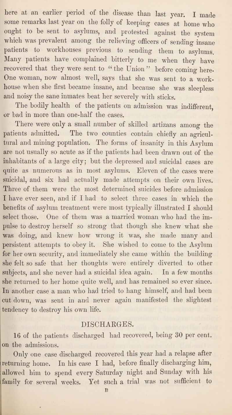 here at an earlier period of the disease than last year. I made some remarks last year on the folly of keeping cases at home who ought to he sent to asylums, and protested against the system which was prevalent among the relieving officers of sending insane patients to workhouses previous to sending them to asylums. Many patients have complained bitterly to me when they have recovered that they were sent to “ the Union ” before coming here. One woman, now almost well, says that she was sent to a work- house when she first became insane, and because she was sleepless and noisy the sane inmates beat her severely with sticks. The bodily health of the patients on admission was indifferent, or bad in more than one-half the cases. There were only a small number of skilled artizans among the patients admitted. The two counties contain chiefly an agricul¬ tural and mining population. The forms of insanity in this Asylum are not usually so acute as if the patients had been drawn out of the inhabitants of a large city; but the depressed and suicidal cases are quite as numerous as in most asylums. Eleven of the cases were suicidal, and six had actually made attempts on their own lives. Three of them were the most determined suicides before admission I have ever seen, and if I had to select three cases in which the benefits of asylum treatment were most typically illustrated I should select those. One of them was a married woman who had the im¬ pulse to destroy herself so strong that though she knew what she was doing, and knew how wrong it was, she made many and persistent attempts to obey it. She wished to come to the Asylum for her own security, and immediately she came within the building she felt so safe that her thoughts were entirely diverted to other subjects, and she never had a suicidal idea again. In a few months she returned to her home quite well, and has remained so ever since. In another case a man who had tried to hang himself, and had been cut down, was sent in and never again manifested the slightest tendency to destroy his own life. DISCHARGES. 16 of the patients discharged had recovered, being 30 per cent, on the admissions. Only one case discharged recovered this year had a relapse after returning home. In his case I had, before finally discharging him, allowed him to spend every Saturday night and Sunday with his family for several weeks. Yet such a trial was not sufficient to B