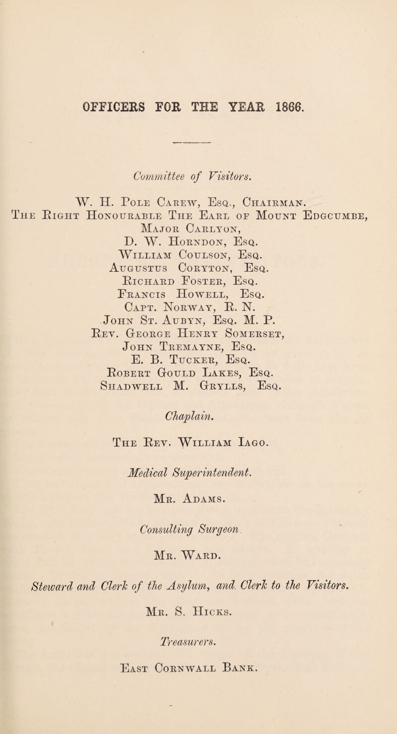 OFFICERS FOR THE YEAR 1866. Committee of Visitors. W. H. Pole Carew, Esq., Chairman, he Right Honourable The Earl of Mount Edgcumbe, Major Carlyon, D. AY. Horndon, Esq. William Coulson, Esq. Augustus Coryton, Esq. Richard Foster, Esq. Francis Howell, Esq. Capt. Norway, R. N. John St. Aubyn, Esq. M. P. Rey. George FIenry Somerset, John Tremayne, Esq. E. B. Tucker, Esq. Robert Gould Lakes, Esq. Shad well M. Grylls, Esq. Chaplain. The Rev. William Iago. Medical Superintendent. Mr. Adams. Consulting Surgeon Mr. Ward. Steward and Clerk of the Asylum, and. Clerk to the Visitors. Mr. S. Hicks. Treasurers. East Cornwall Bank.