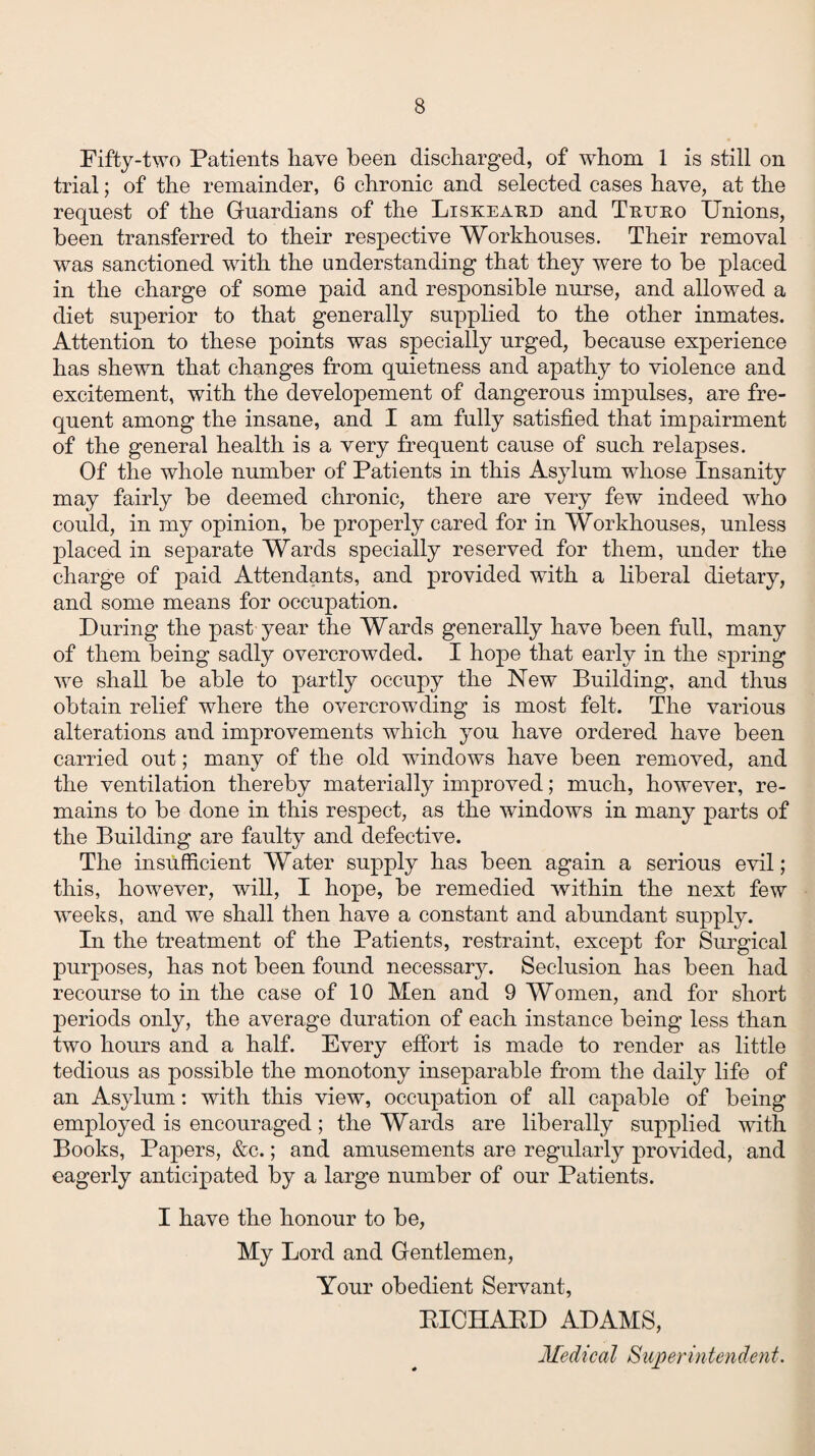 Fifty-two Patients have been discharged, of whom 1 is still on trial; of the remainder, 6 chronic and selected cases have, at the request of the Guardians of the Liskeaud and Tnuuo Unions, been transferred to their respective Workhouses. Their removal was sanctioned with the understanding1 that they were to be placed in the charge of some paid and responsible nurse, and allowed a diet superior to that generally supplied to the other inmates. Attention to these points was specially urged, because experience has shewn that changes from quietness and apathy to violence and excitement, with the developement of dangerous impulses, are fre¬ quent among the insane, and I am fully satisfied that impairment of the general health is a very frequent cause of such relapses. Of the whole number of Patients in this Asylum whose Insanity may fairly be deemed chronic, there are very few indeed wrho could, in my opinion, be properly cared for in Workhouses, unless placed in separate Wards specially reserved for them, under the charge of paid Attendants, and provided with a liberal dietary, and some means for occupation. During the past year the Wards generally have been full, many of them being sadly overcrowded. I hope that early in the spring we shall be able to partly occupy the New Building, and thus obtain relief where the overcrowding is most felt. The various alterations and improvements which you have ordered have been carried out; many of the old windows have been removed, and the ventilation thereby materially improved; much, however, re¬ mains to be done in this respect, as the windows in many parts of the Building are faulty and defective. The insufficient Water supply has been again a serious evil; this, however, will, I hope, be remedied within the next few weeks, and we shall then have a constant and abundant supply. In the treatment of the Patients, restraint, except for Surgical purposes, has not been found necessary. Seclusion has been had recourse to in the case of 10 Men and 9 Women, and for short periods only, the average duration of each instance being less than two hours and a half. Every effort is made to render as little tedious as possible the monotony inseparable from the daily life of an Asylum: with this view, occupation of all capable of being employed is encouraged; the Wards are liberally supplied with Books, Papers, &c.; and amusements are regularly provided, and eagerly anticipated by a large number of our Patients. I have the honour to be, My Lord and Gentlemen, Your obedient Servant, RICHAKD ADAMS, Medical Superintendent.