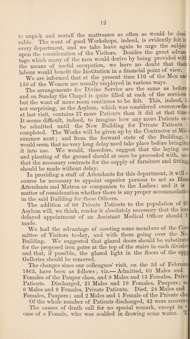 to unpick and restuff the mattrasses as often as would be desi¬ rable. The want of good Workshops, indeed, is evidently felt 11 every department, and we take leave again to urge the subject upon the consideration of the Visitors. Besides the great advan¬ tage which many of the men would derive by being provided witl the means of useful occupation, we have no doubt that then labour would benefit the Institution in a financial point of view. We are informed that at the present time 110 of the Men anc 150 of the Women are usually employed in various ways. The arrangements for Divine Service are the same as before and on Sunday the Chapel is quite filled at each of the services ^ but the want of more room continues to be felt. This, indeed, i. not surprising, as the Asylum, which was considered overcrowdec at last visit, contains 37 more Patients than it did at that tim It seems difficult, indeed, to imagine how any more Patients a be admitted until the New Building for Private Patients. completed. The Works will be given up by the Contractor at Midi summer next 5 and from the forward state of the Building,, i would seem that no very long delay need take place before bringing it into use. We would, therefore, suggest that the laying on and planting of the ground should at once be proceeded w ith, .an that the necessary contracts for the supply of furniture and fitting should be made without delay. In providing a staff of Attendants for this department, it will c course be necessary to appoint superior persons to act as Hea: Attendants and Matron or companion to the Ladies; and it is matter of consideration wdiether there is any proper accommodatic in the said Building for these Officers. The addition of 60 Private Patients to the population of tl Asylum will, we think, render it absolutely necessary that the lor delayed appointment of an Assistant Medical Officer should 1 made. We had the advantage of meeting some members of the Con mittee of Visitors to-day, and with them going over the . No Building. We suggested that glazed doors should be substituk for the proposed iron gates at the top of the stairs in each divisio and that, if possible, the glazed light in the floors of the upp|i Gfalleries should be removed. The changes since our colleagues’ visit, on the 3d of Pebruai 1865, have been as follows; viz.— Admitted, 63 Males and Females of the Pauper class, and 9 Males and 13 Females, Priva Patients. Discharged, 21 Males and 19 Females, Paupers; as 6 Males and 9 Females, Private Patients. Died, 24 Males and Females, Paupers ; and 2 Males and 1 Female of the Private clai: Of the whole number of Patients discharged, 42 were recover: The causes of death call for no special remark, except in 1 case of a Female, who was scalded in drawing some water. T