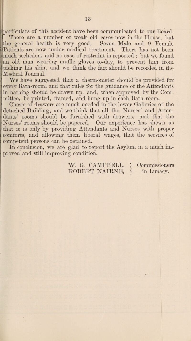 / 'particulars of this accident have been communicated to our Board. ! 1 There are a number of weak old cases now in the House, but the general health is very good. Seven Male and 9 Female ijPatients are now under medical treatment. There has not been I much seclusion, and no case of restraint is reported ; but we found an old man wearing muffle gloves to-day, to prevent him from picking his skin, and we think the fact should be recorded in the Medical Journal. We have suggested that a thermometer should be provided for every Bath-room, and that rules for the guidance of the Attendants in bathing should be drawn up, and, when approved by the Com- ‘ mittee, be printed, framed, and hung up in each Bath-room. Chests of drawers are much needed in the lower Galleries of the detached Building, and we think that all the Nurses’ and Atten¬ dants’ rooms should be furnished with drawers, and that the Nurses’ rooms should be papered. Our experience has shewn us that it is only by providing Attendants and Nurses with proper comforts, and allowing them liberal wages, that the services of competent persons can be retained. In conclusion, we are glad to report the Asylum in a much im¬ proved and still improving condition. W. G. CAMPBELL, '/ Commissioners EOBEET NAIENE, ) in Lunacy.