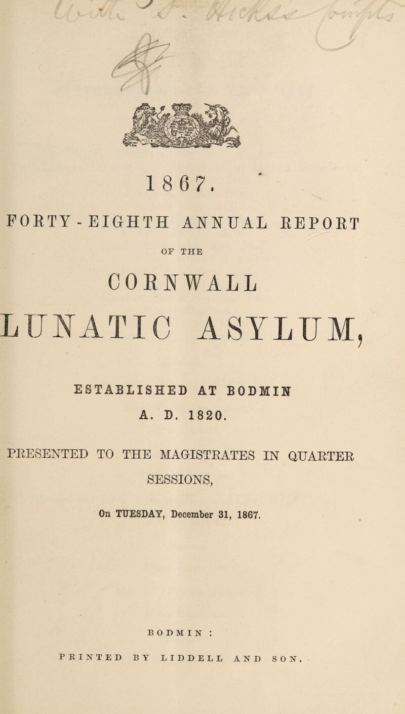 . t 18 6 7. FORTY-EIGHTH ANNUAL REPORT OF THE CORNWALL LUNATIC ASYLUM, ESTABLISHED AT BODMIN A. D. 1820. PRESENTED TO THE MAGISTRATES IN QUARTER SESSIONS, On TUESDAY, December 31, 1867. BODMIN : PBINTED BY LIDDELL AND SON.