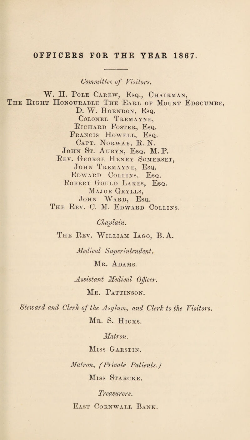 OFFICERS FOR THE YEAR 1867. Committee of Visitors. W. H. Pole Carew, Esq., Chairman, The Right Honourable The Earl oe Mount Edgcumbe, D. W. Horndon, Esq. Colonel Tremayne, Richard Foster, Esq. Francis Howell, Esq. Capt. Norway, R. N. John St. Aubyn, Esq. M. P. Rey. George Henry Somerset, John Tremayne, Esq. Edward Collins, Esq. Robert Gould Lakes, Esq. Major Grylls, John Ward, Esq. The Rey. C. M. Edward Collins. Chaplain. The Rey. William Iago, B.A. Medical Superintendent. Mr. Adams. Assistant Medical Officer. Mr. Pattinson. Steward and Clerk of the Asylum, and Clerk to the Visitors. Mr. S. Hicks. Matron. Miss Garstin. Matron, (Private Patients.) Miss Starcke. Treasurers. East Cornwall Bank.