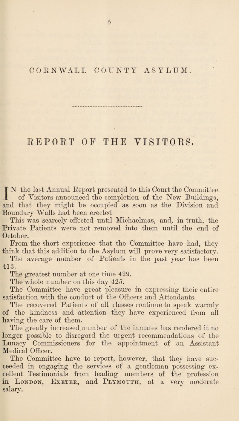 CORNWALL COUNTY ASYLUM. REPORT OF THE VISITORS, IN the last Annual Report presented to this Court the Committee of Visitors announced the completion of the New Buildings, and that they might he occupied as soon as the Division and Boundary Walls had been erected. This was scarcely effected until Michaelmas, and, in truth, the Private Patients were not removed into them until the end of October. From the short experience that the Committee have had, they think that this addition to the Asylum will prove very satisfactory. The average number of Patients in the past year has been 413. The greatest number at one time 429. The whole number on this day 425. The Committee have great pleasure in expressing their entire satisfaction with the conduct of the Officers and Attendants. The recovered Patients of all classes continue to speak warmly of the kindness and attention they have experienced from all having the care of them. The greatly increased number of the inmates has rendered it no longer possible to disregard the urgent recommendations of the Lunacy Commissioners for the appointment of an Assistant Medical Officer. The Committee have to report, however, that they have suc¬ ceeded in engaging the services of a gentleman possessing ex¬ cellent Testimonials from leading members of the profession in London, Exetee, and Plymouth, at a very moderate salary.