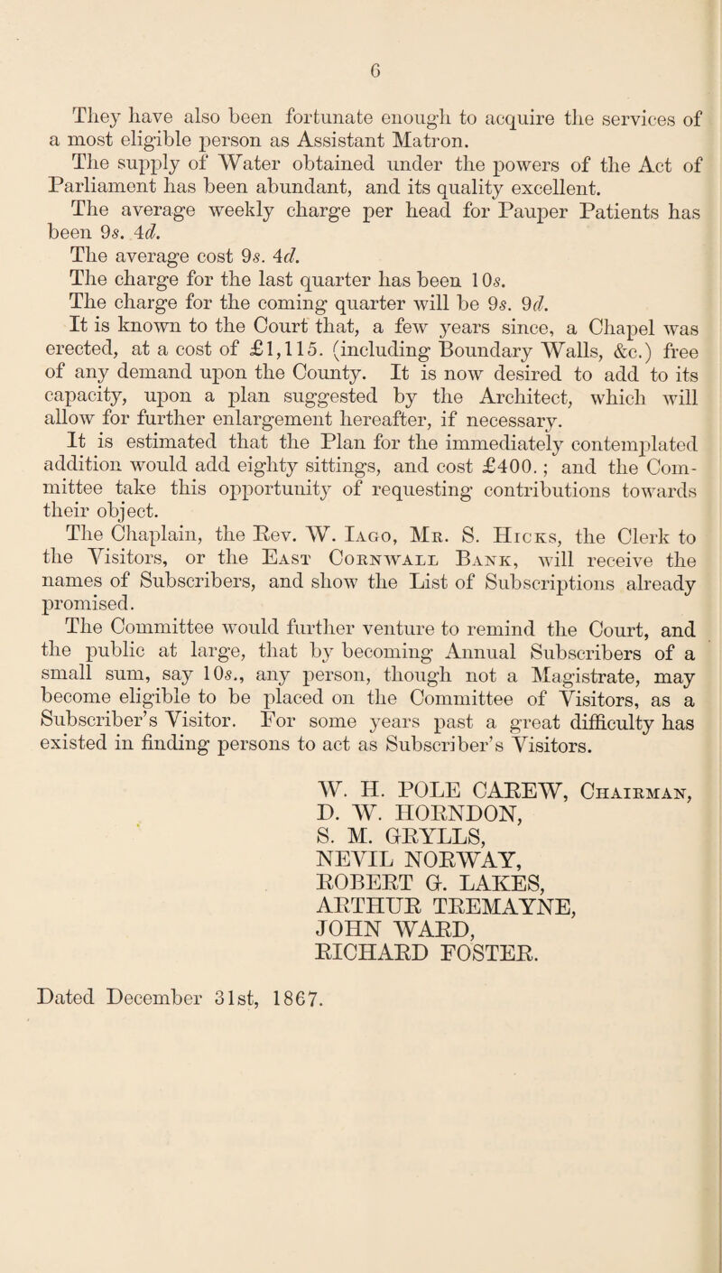 They have also been fortunate enough to acquire the services of a most eligible person as Assistant Matron. The supply of Water obtained under the powers of the Act of Parliament has been abundant, and its quality excellent. The average weekly charge per head for Pauper Patients has been 9s. 4d. The average cost 9s. 4cl. The charge for the last quarter has been 1 Os. The charge for the coming quarter will be 9s. 9d. It is known to the Court that, a few years since, a Chapel was erected, at a cost of £1,115. (including Boundary Walls, &c.) free of any demand upon the County. It is now desired to add to its capacity, upon a plan suggested by the Architect, which will allow for further enlargement hereafter, if necessary. It is estimated that the Plan for the immediately contemplated addition would add eighty sittings, and cost £400.; and the Com¬ mittee take this opportunity of requesting contributions towards their object. The Chaplain, the Rev. W. Iago, Mr. S. Hicks, the Clerk to the Visitors, or the East Cornwall Bank, will receive the names of Subscribers, and show the List of Subscriptions already promised. The Committee would further venture to remind the Court, and the public at large, that by becoming Annual Subscribers of a small sum, say 10s., any person, though not a Magistrate, may become eligible to be placed on the Committee of Visitors, as a Subscriber’s Visitor. For some years past a great difficulty has existed in finding persons to act as Subscriber’s Visitors. W. H. POLE CAREW, Chairman, D. W. HORNDON, S. M. GRYLLS, NEVIL NORWAY, ROBERT G. LAKES, ARTHUR TREMAYNE, JOHN WARD, RICHARD FOSTER. Dated December 31st, 1867.