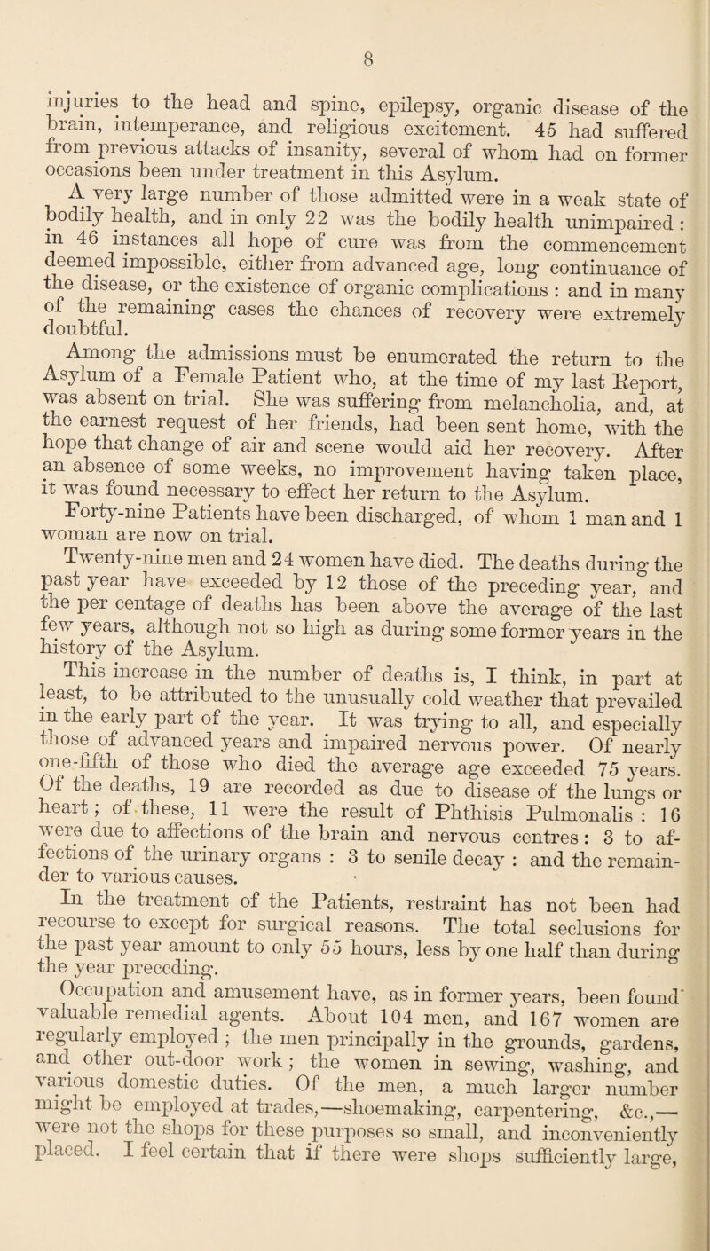 injuries to the head and spine, epilepsy, organic disease of the brain, intemperance, and religious excitement. 45 had suffered 11 om pievious attacks of insanity, several of whom had on former occasions been under treatment in this Asylum. A very large number of those admitted were in a weak state of bodily health, and in only 22 was the bodily health unimpaired : in 46 instances all hope of cure was from the commencement deemed impossible, either from advanced age, long continuance of the disease, oi the existence of organic complications : and in many of the remaining cases the chances of recovery were extremely doubtful. * J Among the admissions must be enumerated the return to the Asylum of a Female Patient who, at the time of my last Report, was absent on trial. She was suffering from melancholia, and, at the earnest request of her friends, had been sent home, with'the hope that change of air and scene would aid her recovery. After an absence of some weeks, no improvement having taken place, it was found necessary to effect her return to the Asylum. Forty-nine Patients have been discharged, of wdiom 1 man and 1 woman are now on trial. Twenty-nine men and 24 women have died. The deaths during the past year have exceeded by 12 those of the preceding year, and the per centage of deaths has been above the average of the last few years, al chough not so high as during some former years in the history of the Asylum. This increase in the number of deaths is, I think, in part at least, to be attributed to the unusually cold weather that prevailed in the eany part of the year. It was trying to all, and especially those of advanced years and impaired nervous power. Of nearly one-fifth of those who died the average age exceeded 75 years. Of the deaths, 19 are recorded as due to disease of the lungs or heart; of these, 11 wrere the result of Phthisis Pulmonalis : 16 v, ere due to affections of the brain and nervous centres : 3 to af¬ fections of the urinary organs : 3 to senile decay : and the remain¬ der to various causes. In the treatment of the Patients, restraint has not been had recourse to except for surgical reasons. The total seclusions for the past year amount to only 55 hours, less by one half than during the year preceding. Occupation and amusement have, as in former years, been found' valuable remedial ag’ents. About 104 men, and 167 women are regularly employed ; the men principally in the grounds, gardens, and other out-door work; the women in sewing, wnshing, and \aiious domestic duties. Of the men, a much larger number might be employed at trades,—shoemaking, carpentering, &c.,— veie not the shops for these purposes so small, and inconveniently placed. I feel certain that it there were shops sufficiently large,