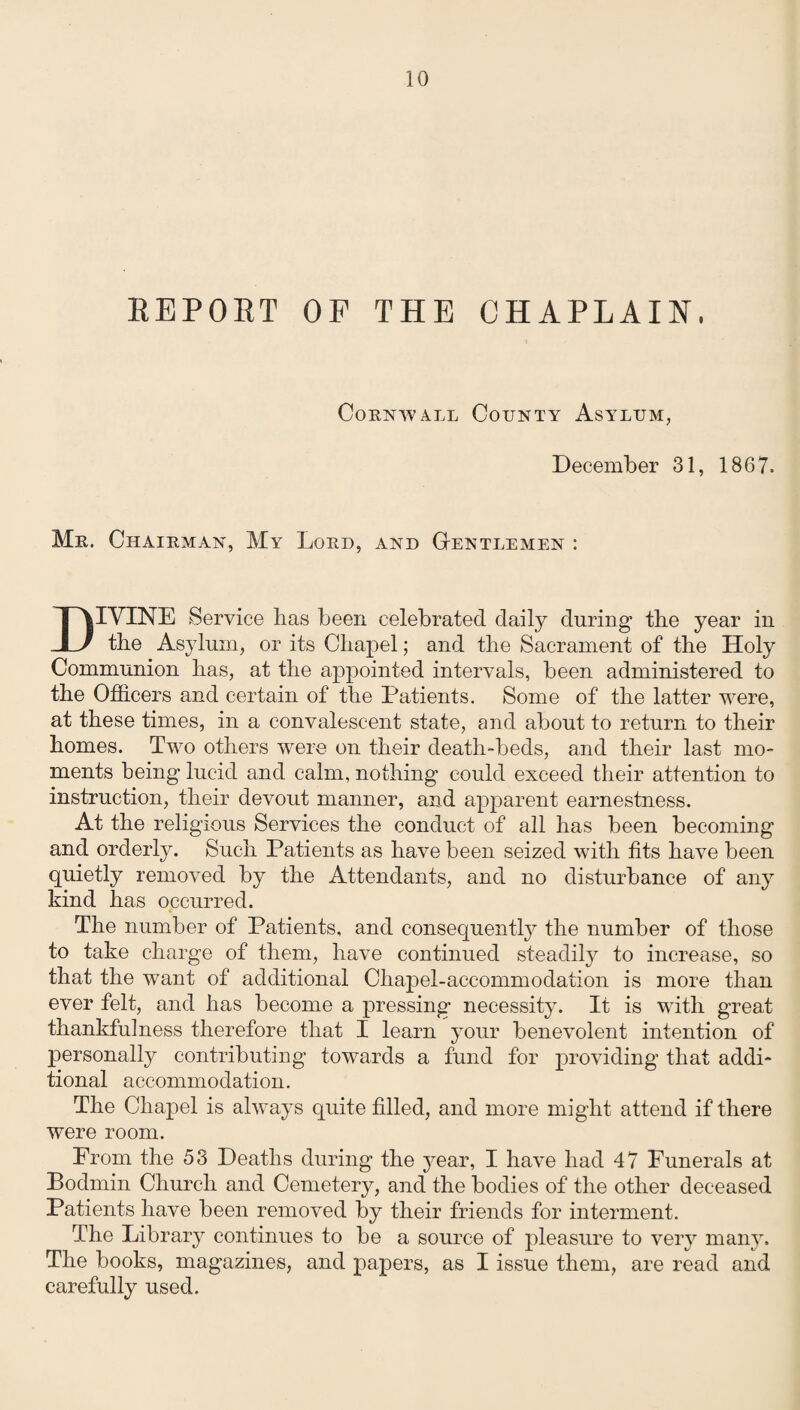 REPORT OF THE CHAPLAIN, Cornwall County Asylum, December 31, 1867. Mr. Chairman, My Lord, and Gentlemen : DIVINE Service has been celebrated daily during1 the year in the Asylum, or its Chapel; and the Sacrament of the Holy Communion has, at the appointed intervals, been administered to the Officers and certain of the Patients. Some of the latter were, at these times, in a convalescent state, and about to return to their homes. Two others were on their death-beds, and their last mo¬ ments being lucid and calm, nothing could exceed their attention to instruction, their devout manner, and apparent earnestness. At the religious Services the conduct of all has been becoming and orderly. Such Patients as have been seized with fits have been quietly removed by the Attendants, and no disturbance of any kind has occurred. The number of Patients, and consequently the number of those to take charge of them, have continued steadily to increase, so that the want of additional Chapel-accommodation is more than ever felt, and has become a pressing necessity. It is with great thankfulness therefore that I learn your benevolent intention of personally contributing towards a fund for providing that addi¬ tional accommodation. The Chapel is always quite filled, and more might attend if there were room. From the 53 Deaths during the year, I have had 47 Funerals at Bodmin Church and Cemetery, and the bodies of the other deceased Patients have been removed by their friends for interment. The Library continues to be a source of pleasure to very many. The books, magazines, and papers, as I issue them, are read and carefully used.