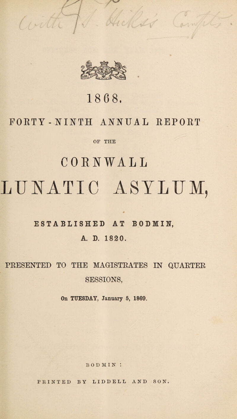 1868. FORTY-NINTH ANNUAL REPORT OF THE CORNWALL LUNATIC ASYLUM, ESTABLISHED AT BODIII, A. D. 1820. PRESENTED TO THE MAGISTRATES IN QUARTER SESSIONS, On TUESDAY, January 5, 1869. BODMIN P HINTED BY LIDDELL AND SON.