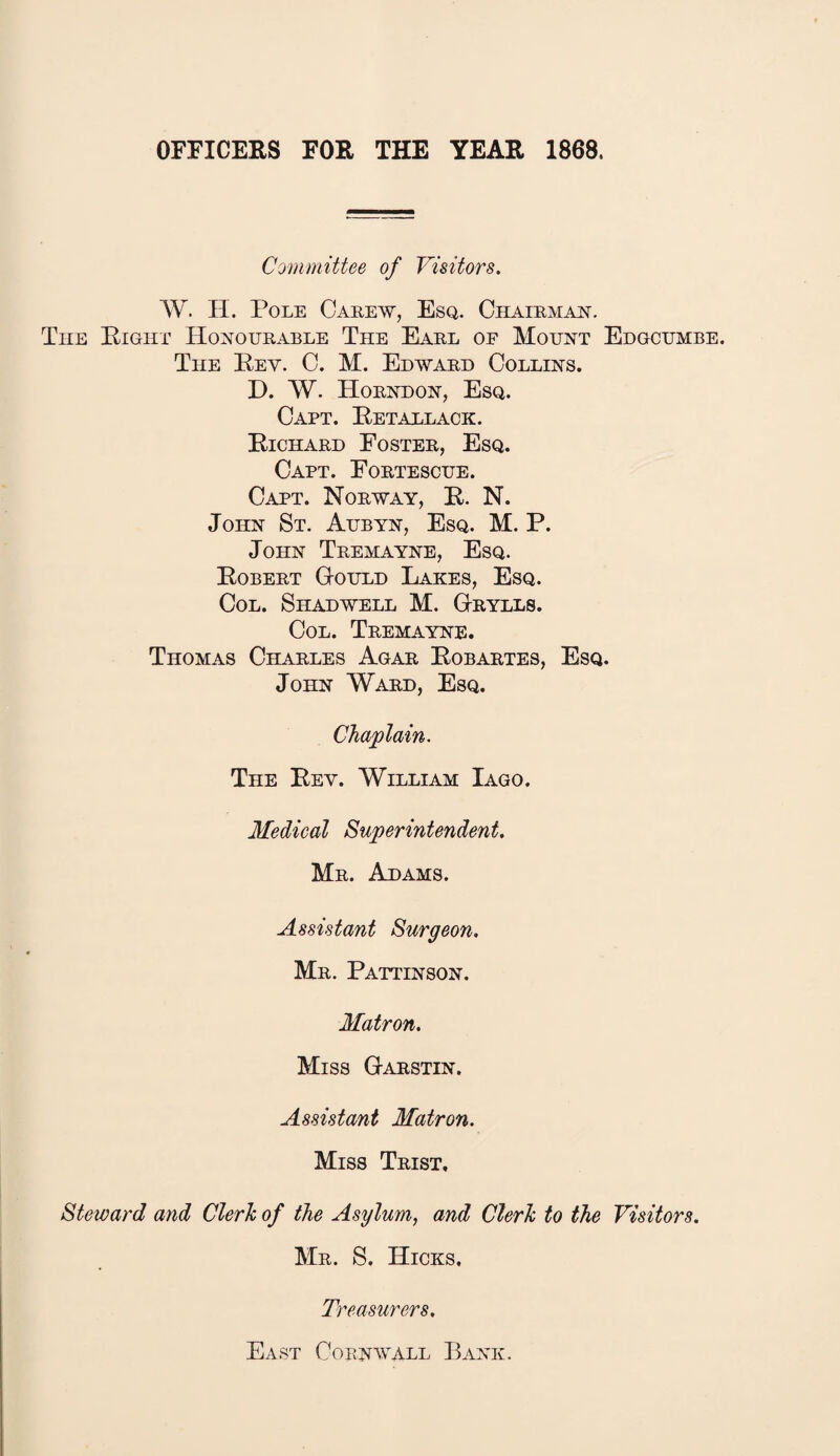 OFFICERS FOR THE YEAR 1868. Committee of Visitors. W. H. Pole Carew, Esq. Chairman. The Eight Honourable The Earl of Mount Edgcumbe. The Eey. C. M. Edward Collins. D. W. Horndon, Esq. Capt. Retallack. Richard Foster, Esq. Capt. Fortescue. Capt. Norway, R. N. John St. Aubyn, Esq. M. P. John Tremayne, Esq. Robert Gould Lakes, Esq. Col. Shadwell M. Grylls. Col. Tremayne. Thomas Charles Agar Robartes, Esq. John Ward, Esq. Chaplain. The Rey. William Iago. Medical Superintendent. Mr. Adams. Assistant Surgeon. Mr. Pattinson. Matron. Miss Garstin. Assistant Matron. Miss Trist, Steward and Cleric of the Asylum, and Cleric to the Visitors. Mr. S. Hicks. Treasurers. East Cornwall Bank.