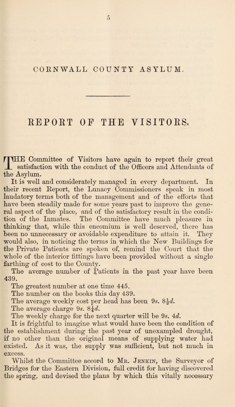 COEN WALL COUNTY ASYLUM, REPORT OP THE VISITORS, THE Committee of Visitors have again to report their great satisfaction with, the conduct of the Officers and Attendants of the Asylum. It is well and considerately managed in every department. In their recent Beport, the Lunacy Commissioners speak in most laudatory terms both of the management and of the efforts that have been steadily made for some years past to improve the gene¬ ral aspect of the place, and of the satisfactory result in the condi¬ tion of the Inmates. The Committee have much pleasure in thinking that, while this encomium is well deserved, there has been no unnecessary or avoidable expenditure to attain it. They would also, in noticing the terms in which the New Buildings for the Private Patients are spoken of, remind the Court that the whole of the interior fittings have been provided without a single farthing of cost to the County. The average number of Patients in the past year have been 439. The greatest number at one time 445. The number on the books this day 439. The average weekly cost per head has been 9s. 8\d. The average charge 9s. 8 id. The weekly charge for the next quarter will be 9s. 4d. It is frightful to imagine what would have been the condition of the establishment during the past year of unexampled drought, if no other than the original means of supplying water had existed. As it was, the supply was sufficient, but not much in excess. Whilst the Committee accord to Mr. Jenkust, the Surveyor of Bridges for the Eastern Division, full credit for having discovered the spring, and devised the plans by which this vitally necessary