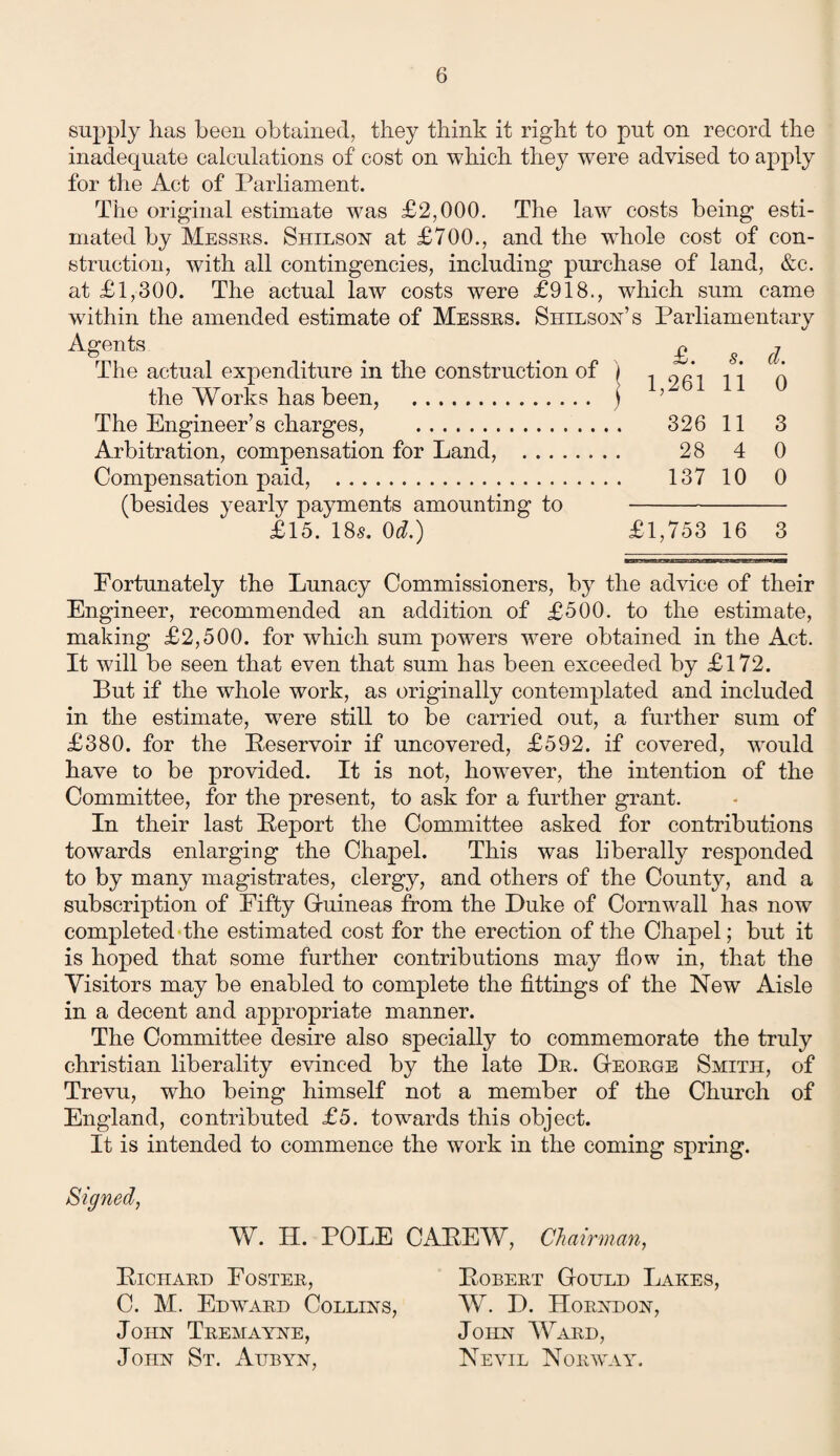 supply lias been obtained, they think it right to put on record the inadecpiate calculations of cost on which they were advised to apply for the Act of Parliament. The original estimate was £2,000. The law costs being esti¬ mated by Messes. Shllson at £700., and the whole cost of con¬ struction, with all contingencies, including purchase of land, &c. at £1,300. The actual law costs were £918., which sum came wdthin the amended estimate of Messes. Shllson’s Parliamentary Agents . . £. s. d The actual expenditure in the construction of ) , 9 A , -j the Works has been, . ) ’ The Engineer’s charges, . 326 11 3 Arbitration, compensation for Land, . 28 4 0 Compensation paid, . 137 10 0 (besides yearly payments amounting to - £15. 18s. 0d.) £1,753 16 3 Fortunately the Lunacy Commissioners, by the advice of their Engineer, recommended an addition of £500. to the estimate, making £2,500. for which sum powers were obtained in the Act. It will be seen that even that sum has been exceeded by £172. But if the whole work, as originally contemplated and included in the estimate, were still to be carried out, a further sum of £380. for the Peservoir if uncovered, £592. if covered, would have to be provided. It is not, however, the intention of the Committee, for the present, to ask for a further grant. In their last Beport the Committee asked for contributions towards enlarging the Chapel. This was liberally responded to by many magistrates, clergy, and others of the County, and a subscription of Fifty Guineas from the Duke of Cornwall has now completed the estimated cost for the erection of the Chapel; but it is hoped that some further contributions may flow in, that the Visitors may be enabled to complete the fittings of the New Aisle in a decent and appropriate manner. The Committee desire also specially to commemorate the truly Christian liberality evinced by the late De. George Smith, of Trevu, who being himself not a member of the Church of England, contributed £5. towards this object. It is intended to commence the work in the coming spring. Signed, W. H. POLE CAPEW, Chairman, PlCHAED POSTEE, C. M. Edwtard Collins, John Tremayne, John St. Aitbyn, Bobert Gould Lakes, W. D. Horndon, John Ward, Nevil Norway.