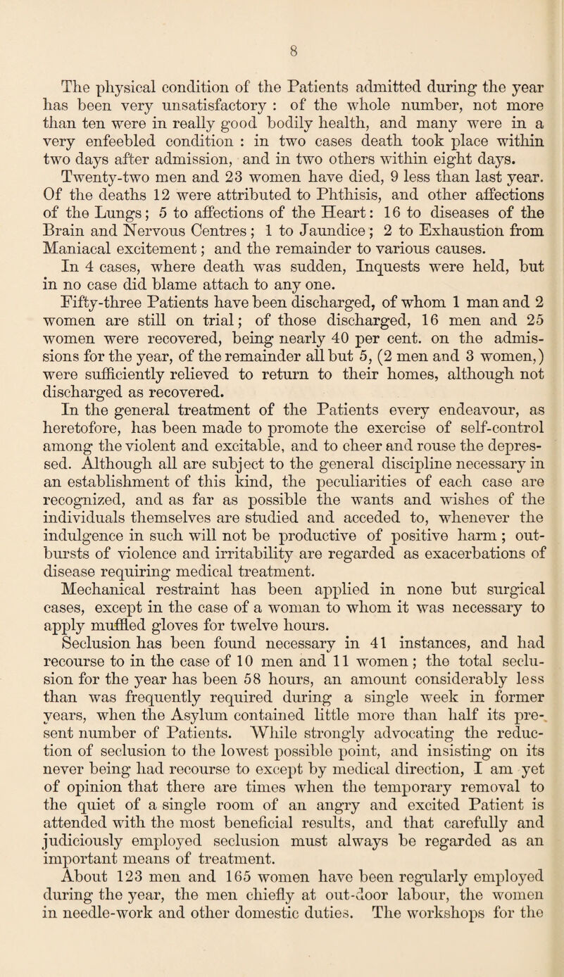 The physical condition of the Patients admitted during1 the year has been very unsatisfactory : of the whole number, not more than ten were in really good bodily health, and many were in a very enfeebled condition : in two cases death took place wdthin two days after admission, and in two others within eight days. Twenty-two men and 23 women have died, 9 less than last year. Of the deaths 12 were attributed to Phthisis, and other affections of the Lungs; 5 to affections of the Heart: 16 to diseases of the Brain and Nervous Centres ; 1 to Jaundice; 2 to Exhaustion from Maniacal excitement; and the remainder to various causes. In 4 cases, where death was sudden, Inquests were held, but in no case did blame attach to any one. Eifty-three Patients have been discharged, of whom 1 man and 2 women are still on trial; of those discharged, 16 men and 25 women were recovered, being nearly 40 per cent, on the admis¬ sions for the year, of the remainder all but 5, (2 men and 3 women,) were sufficiently relieved to return to their homes, although not discharged as recovered. In the general treatment of the Patients every endeavour, as heretofore, has been made to promote the exercise of self-control among the violent and excitable, and to cheer and rouse the depres¬ sed. Although all are subject to the general discipline necessary in an establishment of this kind, the peculiarities of each case are recognized, and as far as possible the wants and wishes of the individuals themselves are studied and acceded to, whenever the indulgence in such will not be productive of positive harm ; out¬ bursts of violence and irritability are regarded as exacerbations of disease requiring medical treatment. Mechanical restraint has been applied in none but surgical cases, except in the case of a woman to whom it was necessary to apply muffled gloves for twelve hours. Seclusion has been found necessary in 41 instances, and had recourse to in the case of 10 men and 11 women ; the total seclu¬ sion for the year has been 58 hours, an amount considerably less than was frequently required during a single week in former years, when the Asylum contained little more than half its pre¬ sent number of Patients. While strongly advocating the reduc¬ tion of seclusion to the lowest possible point, and insisting on its never being had recourse to except by medical direction, I am yet of opinion that there are times when the temporary removal to the quiet of a single room of an angry and excited Patient is attended with the most beneficial results, and that carefully and judiciously employed seclusion must always be regarded as an important means of treatment. About 123 men and 165 women have been regularly employed during the year, the men chiefly at out-door labour, the women in needle-work and other domestic duties. The workshops for the