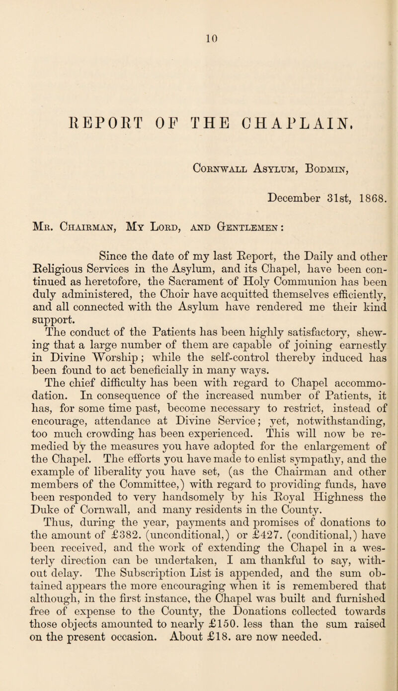 REPORT OP THE CHAPLAIN, Cornwall Asylum, Bodmin, December 31st, 1868. Mr. Chairman, My Lord, and Gentlemen: Since the date of my last Report, the Daily and other Religious Services in the Asylum, and its Chapel, have been con¬ tinued as heretofore, the Sacrament of Holy Communion has been duly administered, the Choir have acquitted themselves efficiently, and all connected with the Asylum have rendered me their kind support. The conduct of the Patients has been highly satisfactory, shew¬ ing that a large number of them are capable of joining earnestly in Divine Worship; while the self-control thereby induced has been found to act beneficially in many ways. The chief difficulty has been with regard to Chapel accommo¬ dation. In consequence of the increased number of Patients, it has, for some time past, become necessary to restrict, instead of encourage, attendance at Divine Service; yet, notwithstanding, too much crowding has been experienced. This will now be re¬ medied by the measures you have adopted for the enlargement of the Chapel. The efforts you have made to enlist sympathy, and the example of liberality you have set, (as the Chairman and other members of the Committee,) with regard to providing funds, have been responded to very handsomely by his Royal Highness the Duke of Cornwall, and many residents in the County. Thus, during the year, payments and promises of donations to the amount of £382. (unconditional,) or £427. (conditional,) have been received, and the work of extending the Chapel in a wes¬ terly direction can be undertaken, I am thankful to say, with¬ out delay. The Subscription List is appended, and the sum ob¬ tained appears the more encouraging when it is remembered that although, in the first instance, the Chapel was built and furnished free of expense to the County, the Donations collected towards those objects amounted to nearly £150. less than the sum raised on the present occasion. About £18. are now needed.