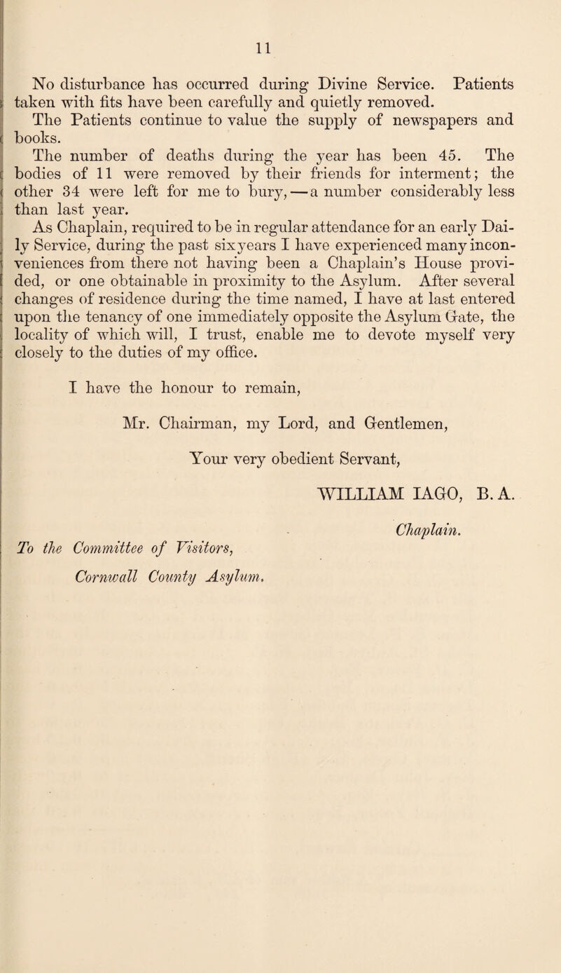 No disturbance bas occurred during Divine Service. Patients taken with fits have been carefully and quietly removed. The Patients continue to value the supply of newspapers and books. The number of deaths during the year has been 45. The bodies of 11 were removed by their friends for interment; the other 34 were left for me to bury, — a number considerably less than last year. As Chaplain, required to be in regular attendance for an early Dai¬ ly Service, during the past six years I have experienced many incon¬ veniences from there not having been a Chaplain’s House provi¬ ded, or one obtainable in proximity to the Asylum. After several changes of residence during the time named, I have at last entered upon the tenancy of one immediately opposite the Asylum Grate, the locality of which will, I trust, enable me to devote myself very closely to the duties of my office. I have the honour to remain, Mr. Chairman, my Lord, and Gentlemen, Your very obedient Servant, WILLIAM I AGO, B. A. Chaplain. To the Committee of Visitors, Cornwall County Asylum.