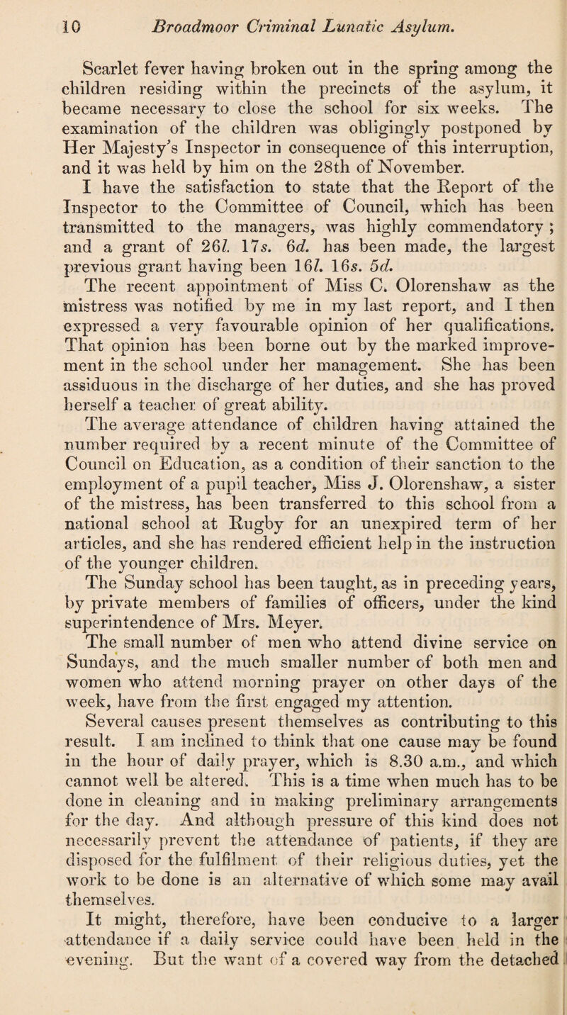 Scarlet fever having broken out in the spring among the children residing within the precincts of the asylum, it became necessary to close the school for six weeks. The examination of the children was obligingly postponed by Her Majesty's Inspector in consequence of this interruption, and it was held by him on the 28th of November. I have the satisfaction to state that the Report of the Inspector to the Committee of Council, which has been transmitted to the managers, was highly commendatory ; and a grant of 26Z. 17s. 6cZ. has been made, the largest previous grant having been 16Z. 16s. 5d. The recent appointment of Miss C. Olorenshaw as the mistress was notified by me in my last report, and I then expressed a very favourable opinion of her qualifications. That opinion has been borne out by the marked improve¬ ment in the school under her management. She has been assiduous in the discharge of her duties, and she has proved herself a teacher of great ability. The average attendance of children having attained the number required by a recent minute of the Committee of Council on Education, as a condition of their sanction to the employment of a pupil teacher* Miss J. Olorenshaw, a sister of the mistress, has been transferred to this school from a national school at Rugby for an unexpired term of her articles, and she has rendered efficient help in the instruction of the younger children. The Sunday school has been taught, as in preceding years, by private members of families of officers, under the kind superintendence of Mrs. Meyer. The small number of men who attend divine service on Sundays, and the much smaller number of both men and women who attend morning prayer on other days of the week, have from the first engaged my attention. Several causes present themselves as contributing to this result. I am inclined to think that one cause may be found in the hour of daily prayer, which is 8.30 a.m., and which cannot well be altered. This is a time when much has to be done in cleaning and in making preliminary arrangements for the day. And although pressure of this kind does not necessarily prevent the attendance of patients, if they are disposed for the fulfilment of their religious duties, yet the work to be done is an alternative of which some may avail themselves. It might, therefore, have been conducive to a larger attendance if a daily service could have been held in the evening. But the want of a covered way from the detached