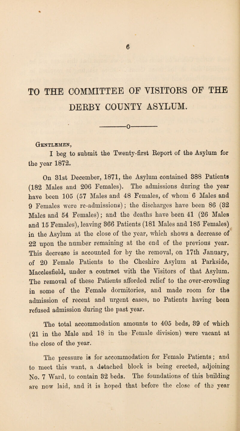 TO THE COMMITTEE OF VISITORS OF THE DERBY COUNTY ASYLUM. 0 Gentlemen, I beg to submit the Twenty-first Report of the Asylum for the year 1872. On 81st December, 1871, the Asylum contained 888 Patients (182 Males and 206 Females). The admissions during the year have been 105 (57 Males and 48 Females, of whom 6 Males and 9 Females were re-admissions); the discharges have been 86 (32 Males and 54 Females); and the deaths have been 41 (26 Males and 15 Females), leaving 366 Patients (181 Males and 185 Females) in the Asylum at the close of the year, which shows a decrease of 22 upon the number remaining at the end of the previous year. This decrease is accounted for by the removal, on 17th January, of 20 Female Patients to the Cheshire Asylum at Parkside, Macclesfield, under a contract with the Visitors of that Asylum. The removal of these Patients afforded relief to the over-crowding in some of the Female dormitories, and made room for the admission of recent and urgent cases, no Patients having been refused admission during the past year. The total accommodation amounts to 405 beds, 39 of which (21 in the Male and 18 in the Female division) were vacant at the close of the year. The pressure is for accommodation for Female Patients; and to meet this want, a detached block is being erected, adjoining No. 7 Ward, to contain 32 beds. The foundations of this building are now laid, and it is hoped that before the close of the year