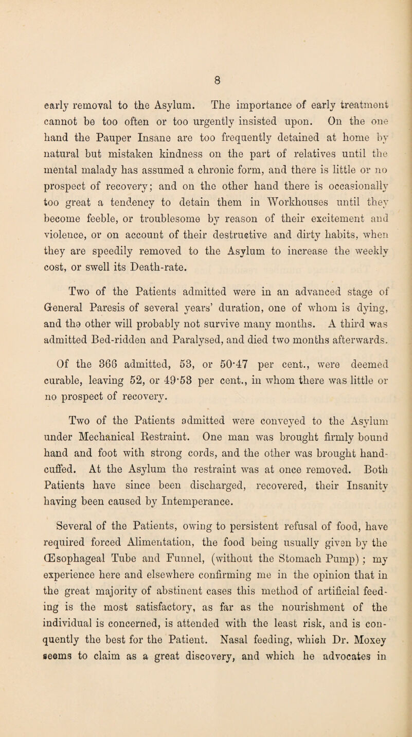 early removal to the Asylum. The importance of early treatment cannot bo too often or too urgently insisted upon. On the one hand the Pauper Insane are too frequently detained at home by natural but mistaken kindness on the part of relatives until the mental malady has assumed a chronic form, and there is little or no prospect of recovery; and on the other hand there is occasionally too great a tendency to detain them in Workhouses until they become feeble, or troublesome by reason of their excitement and violence, or on account of their destructive and dirty habits, when they are speedily removed to the Asylum to increase the weekly cost, or swell its Death-rate. Two of the Patients admitted were in an advanced stage of General Paresis of several years’ duration, one of whom is dying, and tha other will probably not survive many months. A third was admitted Bed-ridden and Paralysed, and died two months afterwards. Of the 368 admitted, 53, or 5047 per cent., were deemed curable, leaving 52, or 49'53 per cent., in whom there was little or no prospect of recovery. Two of the Patients admitted were conveyed to the Asylum under Mechanical Restraint. One man was brought firmly bound hand and foot with strong cords, and the other was brought hand¬ cuffed. At the Asylum the restraint was at once removed. Both Patients have since been discharged, recovered, their Insanity having been caused by Intemperance. Several of the Patients, owing to persistent refusal of food, have required forced Alimentation, the food being usually given by the (Esophageal Tube and Funnel, (without the Stomach Pump); my experience here and elsewhere confirming me in the opinion that in the great majority of abstinent cases this method of artificial feed¬ ing is the most satisfactory, as far as the nourishment of the individual is concerned, is attended with the least risk, and is con- quently the best for the Patient. Nasal feeding, which Dr. Moxey seems to claim as a great discovery, and which he advocates in