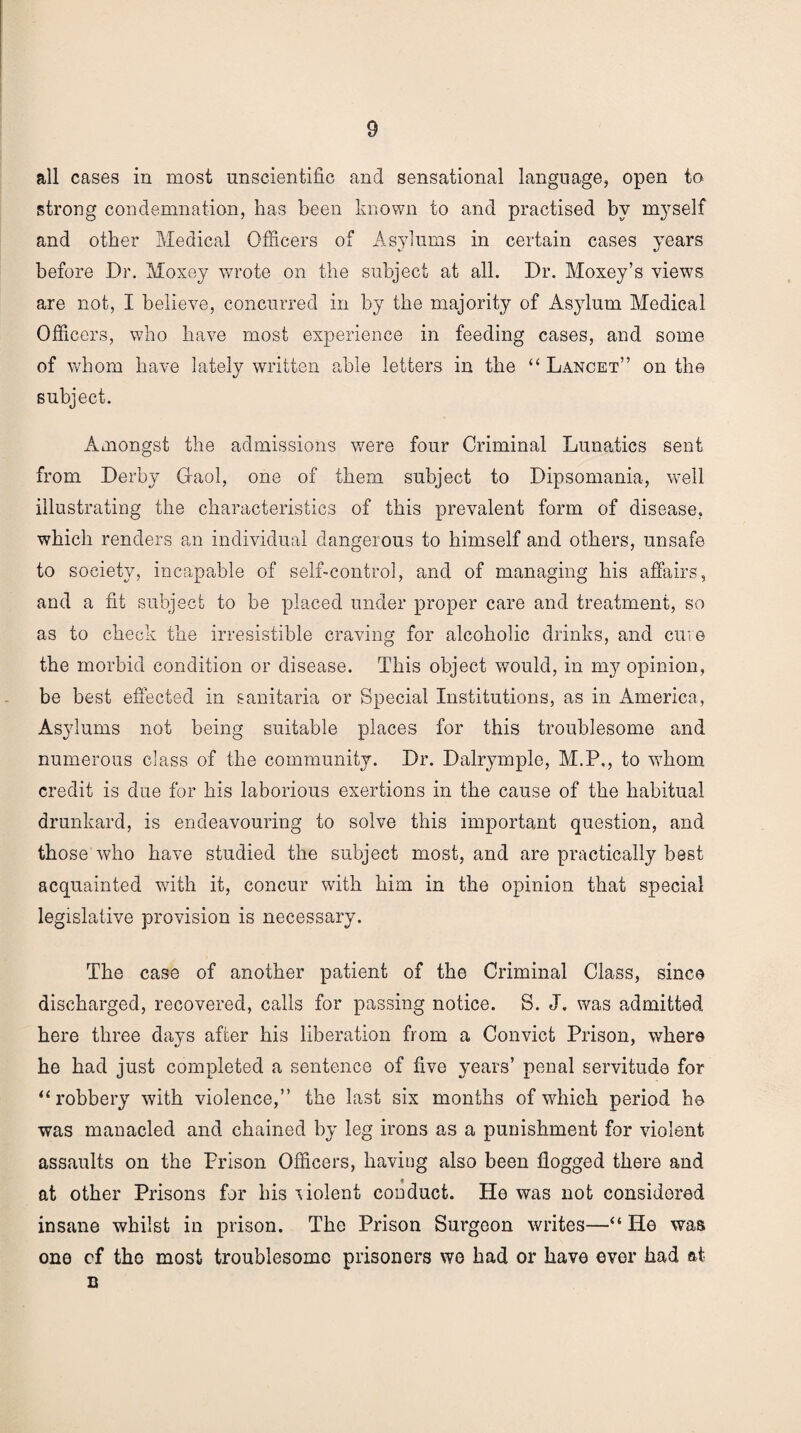 all cases in most unscientific and sensational language, open to strong condemnation, has been known to and practised by myself and other Medical Officers of Asylums in certain cases years before Dr. Moxey wrote on the subject at all. Dr. Moxey’s views are not, I believe, concurred in by the majority of Asylum Medical Officers, who have most experience in feeding cases, and some of whom have lately written able letters in the “ Lancet” on the subject. Amongst the admissions were four Criminal Lunatics sent from Derby Gaol, one of them subject to Dipsomania, well illustrating the characteristics of this prevalent form of disease, which renders an individual dangerous to himself and others, unsafe to society, incapable of self-control, and of managing his affairs, and a fit subject to be placed under proper care and treatment, so as to check the irresistible craving for alcoholic drinks, and cure the morbid condition or disease. This object would, in my opinion, be best effected in sanitaria or Special Institutions, as in America, Asylums not being suitable places for this troublesome and numerous class of the community. Dr. Dalrymplo, M.P,, to whom credit is due for his laborious exertions in the cause of the habitual drunkard, is endeavouring to solve this important question, and those who have studied the subject most, and are practically best acquainted with it, concur with him in the opinion that special legislative provision is necessary. The case of another patient of the Criminal Class, since discharged, recovered, calls for passing notice. S. J. was admitted here three days after his liberation from a Convict Prison, where •s ' he had just completed a sentence of five years’ penal servitude for “robbery with violence,” the last six months of which period he was manacled and chained by leg irons as a punishment for violent assaults on the Prison Officers, having also been flogged there and at other Prisons for his violent conduct. He was not considered insane whilst in prison. The Prison Surgeon writes—“ He was one cf the most troublesome prisoners we had or have ever had at n