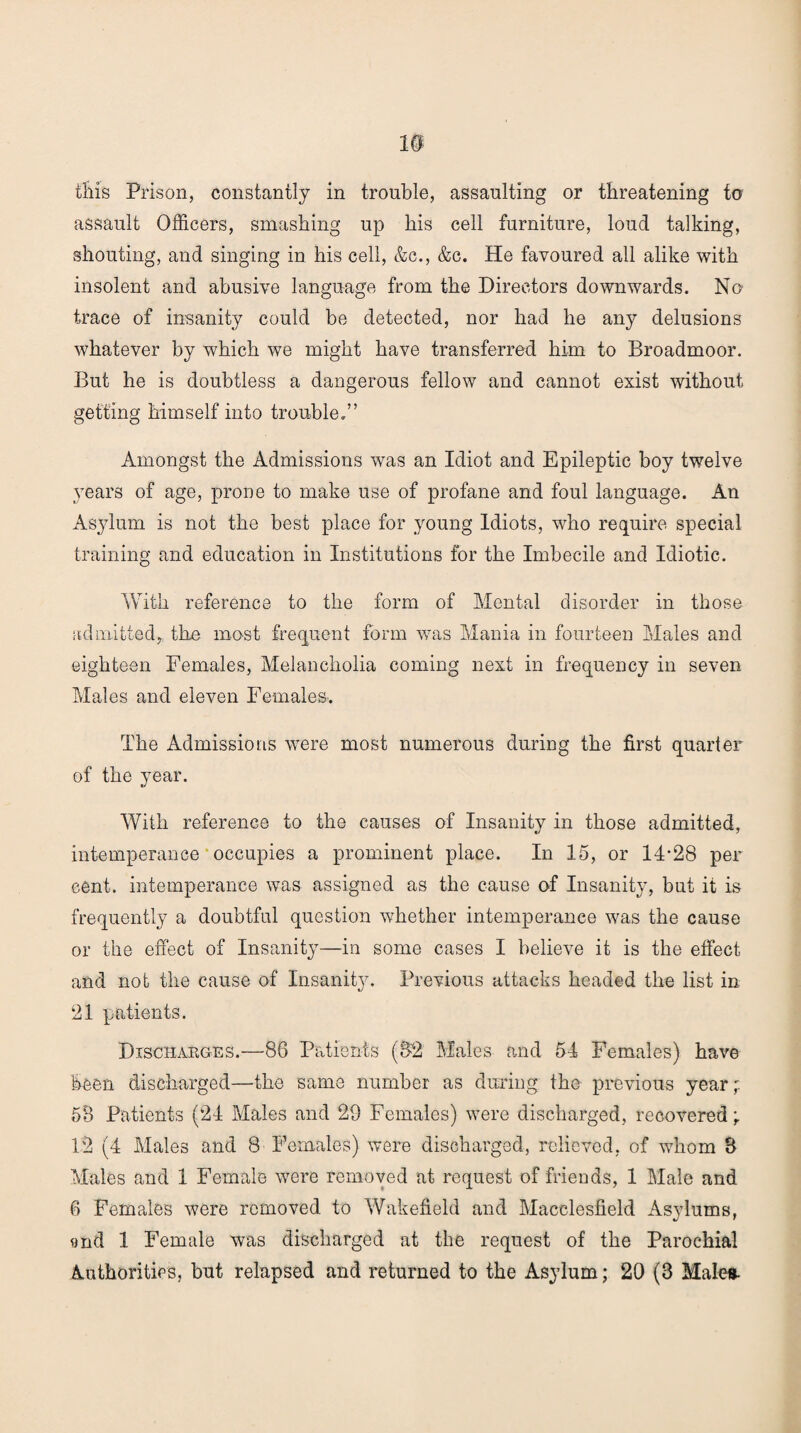 assault Officers, smashing up his cell furniture, loud talking, shouting, and singing in his cell, &c., &c. He favoured all alike with insolent and abusive language from the Directors downwards. No trace of insanity could be detected, nor had he any delusions whatever by which we might have transferred him to Broadmoor. But he is doubtless a dangerous fellow and cannot exist without getting himself into trouble.” Amongst the Admissions was an Idiot and Epileptic boy twelve years of age, prone to make use of profane and foul language. An Asylum is not the best place for young Idiots, who require special training and education in Institutions for the Imbecile and Idiotic. With reference to the form of Mental disorder in those admitted,, the most frequent form was Mania in fourteen Males and eighteen Females, Melancholia coming next in frequency in seven Males and eleven Females. The Admissions were most numerous during the first quarter of the year. With reference to the causes of Insanity in those admitted, intemperance occupies a prominent place. In 15, or 14*28 per cent, intemperance was assigned as the cause of Insanity, but it is frequently a doubtful question whether intemperance was the cause or the effect of Insanity—in some cases I believe it is the effect and not the cause of Insanity. Previous attacks headed the list in 21 patients. Discharges.—86 Patients (82 Males and 54 Females) have been discharged—the same number as during the previous year;. 58 Patients (24 Males and 29 Females) were discharged, recovered; 12 (4 Males and 8 Females) were discharged, relieved, of whom 3 Males and 1 Female were removed at request of friends, 1 Male and 6 Females were removed to Wakefield and Macclesfield Asylums, and 1 Female was discharged at the request of the Parochial Authorities, but relapsed and returned to the Asylum; 20 (8 Males-
