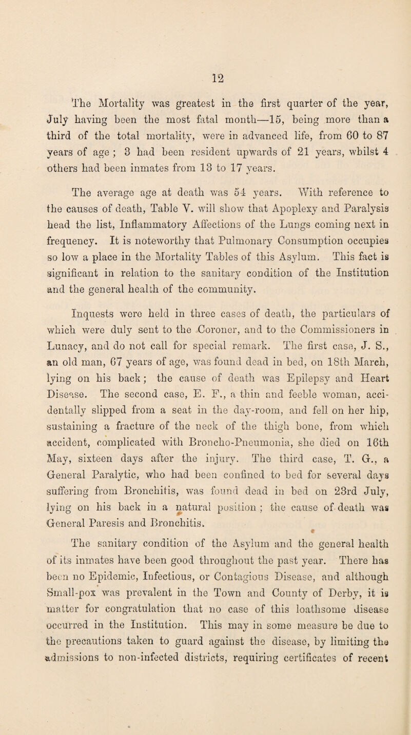 The Mortality was greatest in the first quarter of the year, July having been the most fatal month—15, being more than a third of the total mortality, were in advanced life, from 60 to 87 years of age ; 8 had been resident upwards of 21 years, whilst 4 others had been inmates from 18 to 17 years. The average age at death was 54 years. With reference to the causes of death, Table Y. will show that Apoplexy and Paralysis head the list, Inflammatory Affections of the Lungs coming next in frequency. It is noteworthy that Pulmonary Consumption occupies so low a place in the Mortality Tables of this Asylum. This fact is significant in relation to the sanitary condition of the Institution and the general health of the community. Inquests were held in three cases of death, the particulars of which were duly sent to the Coroner, and to the Commissioners in Lunacy, and do not call for special remark. The first case, J. S., an old man, 67 years of age, was found dead in bed, on 18th March, lying on his back; the cause of death was Epilepsy and Heart Disease. The second case, E. F., a thin card feeble woman, acci¬ dentally slipped from a seat in the clay-room, and fell on her hip, sustaining a fracture of the neck of the thigh bone, from which accident, complicated with Broncho-Pneumonia, she died on 16th May, sixteen days after the injury. The third case, T. G., a General Paralytic, who had been confined to bed for several days suffering from Bronchitis, was found dead in bed on 23rd July, lying on his back in a natural position ; the cause of death was General Paresis and Bronchitis. The sanitary condition of the Asylum and the general health of its inmates have been good throughout the past year. There has been no Epidemic, Infectious, or Contagious Disease, and although Small-pox was prevalent in the Town and County of Derby, it is matter for congratulation that no case of this loathsome disease occurred in the Institution. This may in some measure be due to the precautions taken to guard against the disease, by limiting the admissions to non-infected districts, requiring certificates of recent