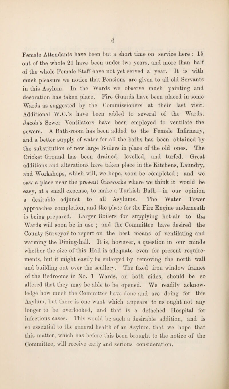 Female Attendants have been but a short time on service here : 15 out of the whole 21 have been under two years, and more than half of the whole Female Staff have not yet served a year. It is with much pleasure we notice that Pensions are given to all old Servants in this Asylum. In the Wards we observe much painting and decoration has taken place. Fire Guards have been placed in some Wards as suggested by the Commissioners at their last visit. Additional W.C.’s have been added to several of the Wards. Jacob’s Sewer Ventilators have been employed to ventilate the sewers. A Bath-room has been added to the Female Infirmary, and a better supply of water for all the baths has been obtained by the substitution of new large Boilers in place of the old ones. The Cricket Ground has been drained, levelled, and turfed. Great additions and alterations have taken place in the Kitchens, Laundry, and Workshops, which will, we hope, soon be completed ; and we saw a place near the present Gasworks where we think it would be easy, at a small expense, to make a Turkish Bath—in our opinion a desirable adjunct to all Asylums. The Water Tower approaches completion, and the plase for the Fire Engine underneath is being prepared. Larger Boilers for supplying hot-air to the Wards will soon be in use ; and the Committee have desired the County Surveyor to report on the best means of ventilating and warming the Dining-hall. It is, however, a question in our minds whether the size of this Hall is adequate even for present require¬ ments, but it might easily be enlarged by removing the north wall and building out over the scullery. The fixed iron window frames of the Bedrooms in No. 1 Wards, on both sides, should be so altered that they may be able to be opened. We readily acknow¬ ledge how much the Committee have clone and are doing for this Asylum, but there is one want which appears to us ought not any longer to be overlooked, and that is a detached Hospital for infectious cases. This would be such a desirable addition, and is so essential to the general health of an Asylum, that we hope that this matter, which has before this been brought to the notice of the Committee, will receive early and serious consideration.