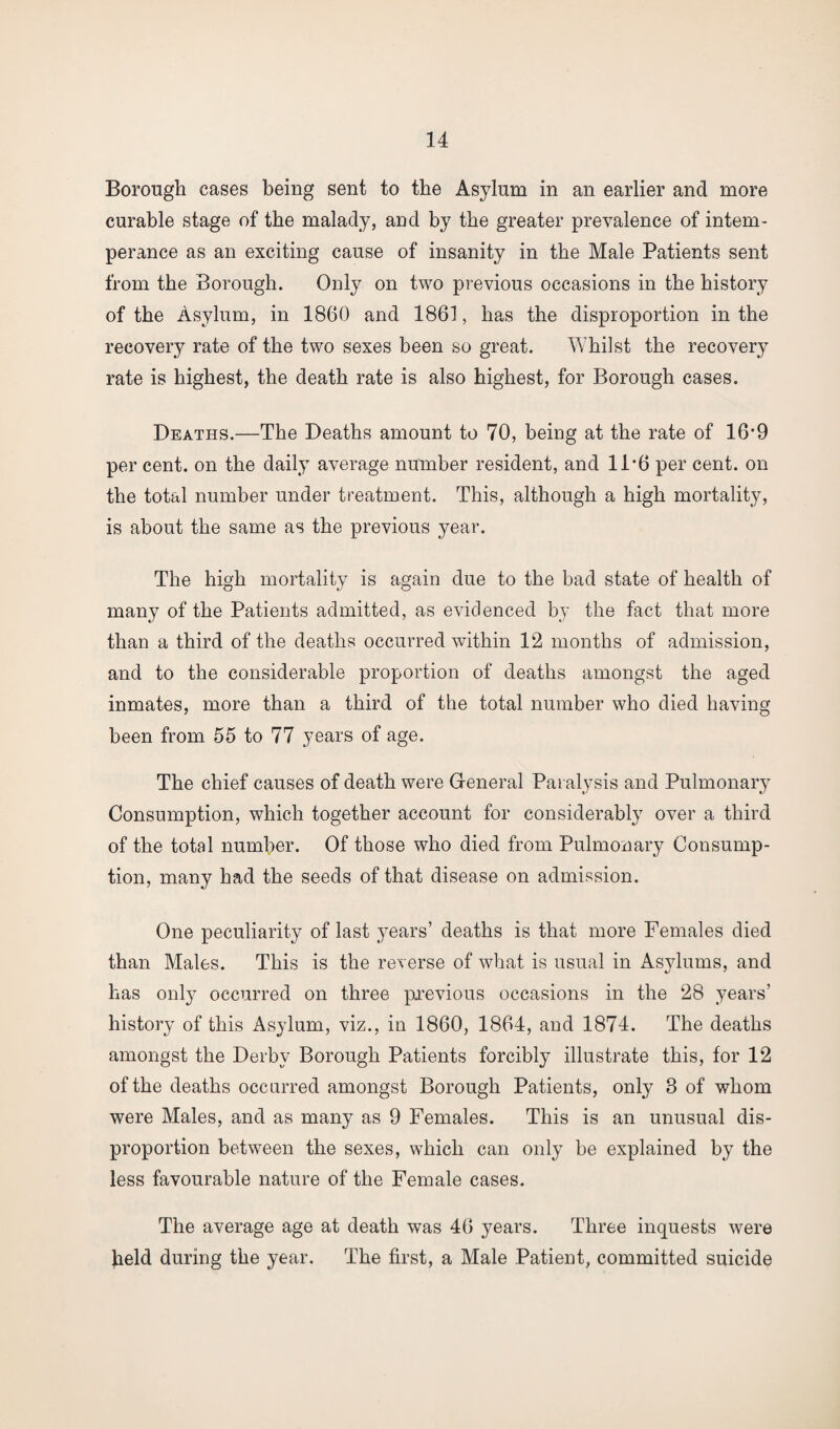 Borough cases being sent to the Asylum in an earlier and more curable stage of the malady, and by the greater prevalence of intem¬ perance as an exciting cause of insanity in the Male Patients sent from the Borough. Only on two previous occasions in the history of the Asylum, in 1860 and 1861, has the disproportion in the recovery rate of the two sexes been so great. Whilst the recovery rate is highest, the death rate is also highest, for Borough cases. Deaths.—The Deaths amount to 70, being at the rate of 16'9 per cent, on the daily average number resident, and 1P6 per cent, on the total number under treatment. This, although a high mortality, is about the same as the previous year. The high mortality is again due to the bad state of health of many of the Patients admitted, as evidenced by the fact that more than a third of the deaths occurred within 12 months of admission, and to the considerable proportion of deaths amongst the aged inmates, more than a third of the total number who died having been from 55 to 77 years of age. The chief causes of death were General Paralysis and Pulmonary Consumption, which together account for considerably over a third of the total number. Of those who died from Pulmonary Consump¬ tion, many had the seeds of that disease on admission. One peculiarity of last years’ deaths is that more Females died than Males. This is the reverse of what is usual in Asylums, and has onl}^ occurred on three previous occasions in the 28 years’ history of this Asylum, viz., in 1860, 1864, and 1874. The deaths amongst the Derby Borough Patients forcibly illustrate this, for 12 of the deaths occurred amongst Borough Patients, only 8 of whom were Males, and as many as 9 Females. This is an unusual dis¬ proportion between the sexes, which can only be explained by the less favourable nature of the Female cases. The average age at death was 46 years. Three inquests were held during the year. The first, a Male Patient, committed suicide