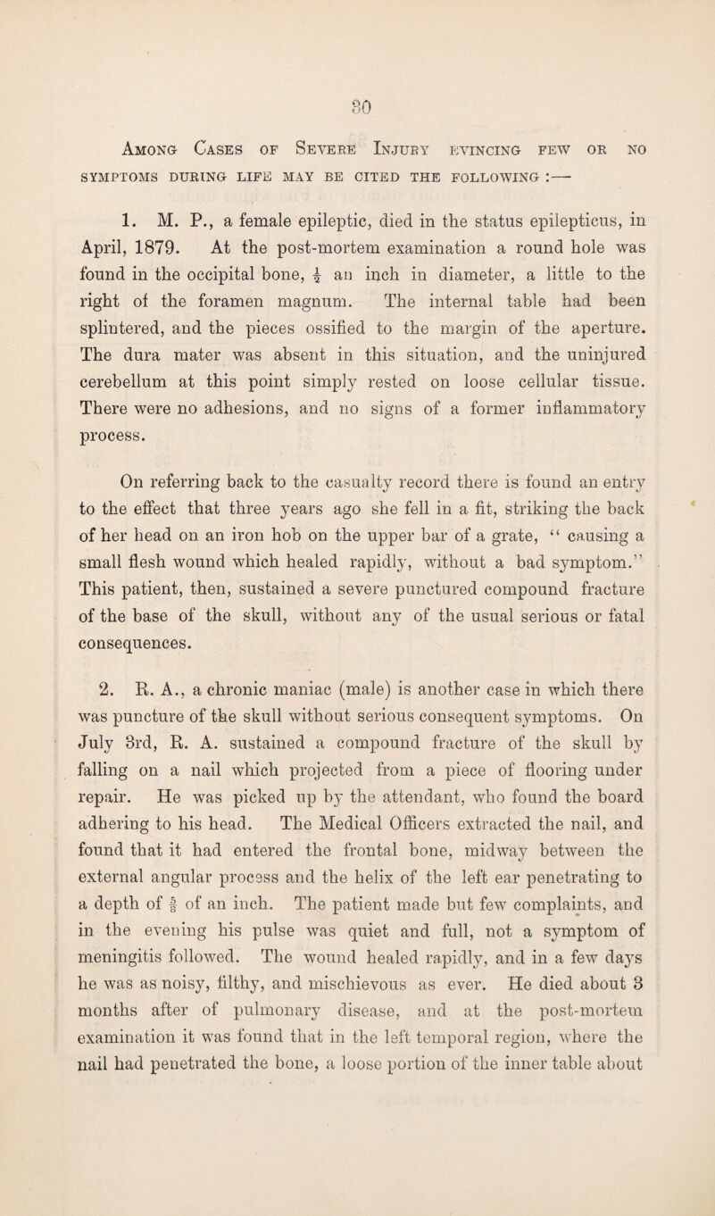 SYMPTOMS DURING LIFE MAY BE CITED THE FOLLOWING :—• 1. M. P., a female epileptic, died in the status epilepticus, in April, 1879. At the post-mortem examination a round hole was found in the occipital bone, £ an inch in diameter, a little to the right of the foramen magnum. The internal table had been splintered, and the pieces ossified to the margin of the aperture. The dura mater was absent in this situation, and the uninjured cerebellum at this point simply rested on loose cellular tissue. There were no adhesions, and no signs of a former inflammatory process. On referring back to the casualty record there is found an entry to the effect that three years ago she fell in a fit, striking the back of her head on an iron hob on the upper bar of a grate, “ causing a small flesh wound which healed rapidly, without a bad symptom.” This patient, then, sustained a severe punctured compound fracture of the base of the skull, without any of the usual serious or fatal consequences. 2. R. A., a chronic maniac (male) is another case in which there was puncture of the skull without serious consequent symptoms. On July 3rd, R. A. sustained a compound fracture of the skull by falling on a nail which projected from a piece of flooring under repair. He was picked up by the attendant, who found the board adhering to his head. The Medical Officers extracted the nail, and found that it had entered the frontal hone, midway between the external angular process and the helix of the left ear penetrating to a depth of | of an inch. The patient made but few complaints, and in the evening his pulse was quiet and full, not a symptom of meningitis followed. The wound healed rapidly, and in a few days he was as noisy, filthy, and mischievous as ever. He died about 3 months after of pulmonary disease, and at the post-mortem examination it was found that in the left temporal region, where the nail had penetrated the bone, a loose portion of the inner table about
