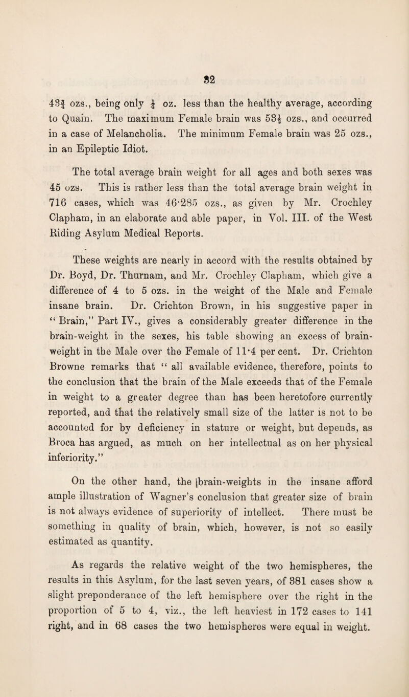 S2 43f ozs., being only £ oz. less than the healthy average, according to Quain. The maximum Female brain was 53£ ozs., and occurred in a case of Melancholia. The minimum Female brain was 25 ozs., in an Epileptic Idiot. The total average brain weight for all ages and both sexes was 45 ozs. This is rather less than the total average brain weight in 716 cases, which was 46'285 ozs., as given by Mr. Crochley Clapham, in an elaborate and able paper, in Yol. III. of the West Riding Asylum Medical Reports. These weights are nearly in accord with the results obtained by Dr. Boyd, Dr. Thurnam, and Mr. Crochley Clapham, which give a difference of 4 to 5 ozs. in the weight of the Male and Female insane brain. Dr. Crichton Brown, in his suggestive paper in “ Brain,” Part IV., gives a considerably greater difference in the brain-weight in the sexes, his table showing an excess of brain- weight in the Male over the Female of 11*4 percent. Dr. Crichton Browne remarks that “ all available evidence, therefore, points to the conclusion that the brain of the Male exceeds that of the Female in weight to a greater degree than has been heretofore currently reported, and that the relatively small size of the latter is not to be accounted for by deficiency in stature or weight, but depends, as Broca has argued, as much on her intellectual as on her physical inferiority.” On the other hand, the jbrain-weights in the insane afford ample illustration of Wagner’s conclusion that greater size of brain is not always evidence of superiority of intellect. There must be something in quality of brain, which, however, is not so easily estimated as quantity. As regards the relative weight of the two hemispheres, the results in this Asylum, for the last seven years, of 381 cases show a slight preponderance of the left hemisphere over the right in the proportion of 5 to 4, viz., the left heaviest in 172 cases to 141 right, and in 68 cases the two hemispheres were equal in weight.