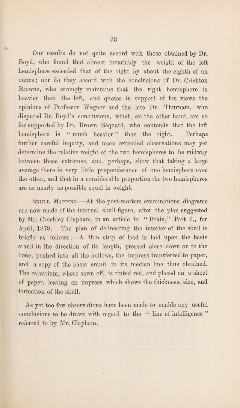 88 Our results do not quite accord with those obtained by Dr. Boyd, who found that almost invariably the weight of the left hemisphere exceeded that of the right by about the eighth of an ounce; nor do they accord with the conclusions of Dr. Crichton Browne, who strongly maintains that the right hemisphere is heavier than the left, and quotes in support of his views the opinions of Professor Wagner and the late Dr. Thurnam, who disputed Dr. Boyd’s conclusions, which, on the other hand, are so far supported by Dr. Brown Sequard, who contends that the left hemisphere is “ much heavier ” than the right. Perhaps further careful inquiry, and more extended observations may yet determine the relative weight of the two hemispheres to be midway between these extremes, and, perhaps, show that taking a large average there is very little preponderance of one hemisphere over the other, and that in a considerable proportion the two hemispheres are as nearly as possible equal in weight. Skull Mapping-.-—At the post-mortem examinations diagrams are now made of the internal skull-figure, after the plan suggested by Mr. Croehley Clapham, in an article in “ Brain,” Part I., for April, 1878. The plan of delineating the interior of the skull is briefly as follows:—A thin strip of lead is laid upon the basis cranii in the direction of its length, pressed close down on to the bone, pushed into all the hollows, the impress transferred to paper, and a copy of the basis cranii in its median line thus obtained. The calvarium, where sawn off, is tinted red, and placed on a sheet of paper, leaving an impress which shows the thickness, size, and formation of the skull. As yet too few observations have been made to enable any useful conclusions to be drawn with regard to the “ line of intelligence ” referred to by Mr0 Clapham.