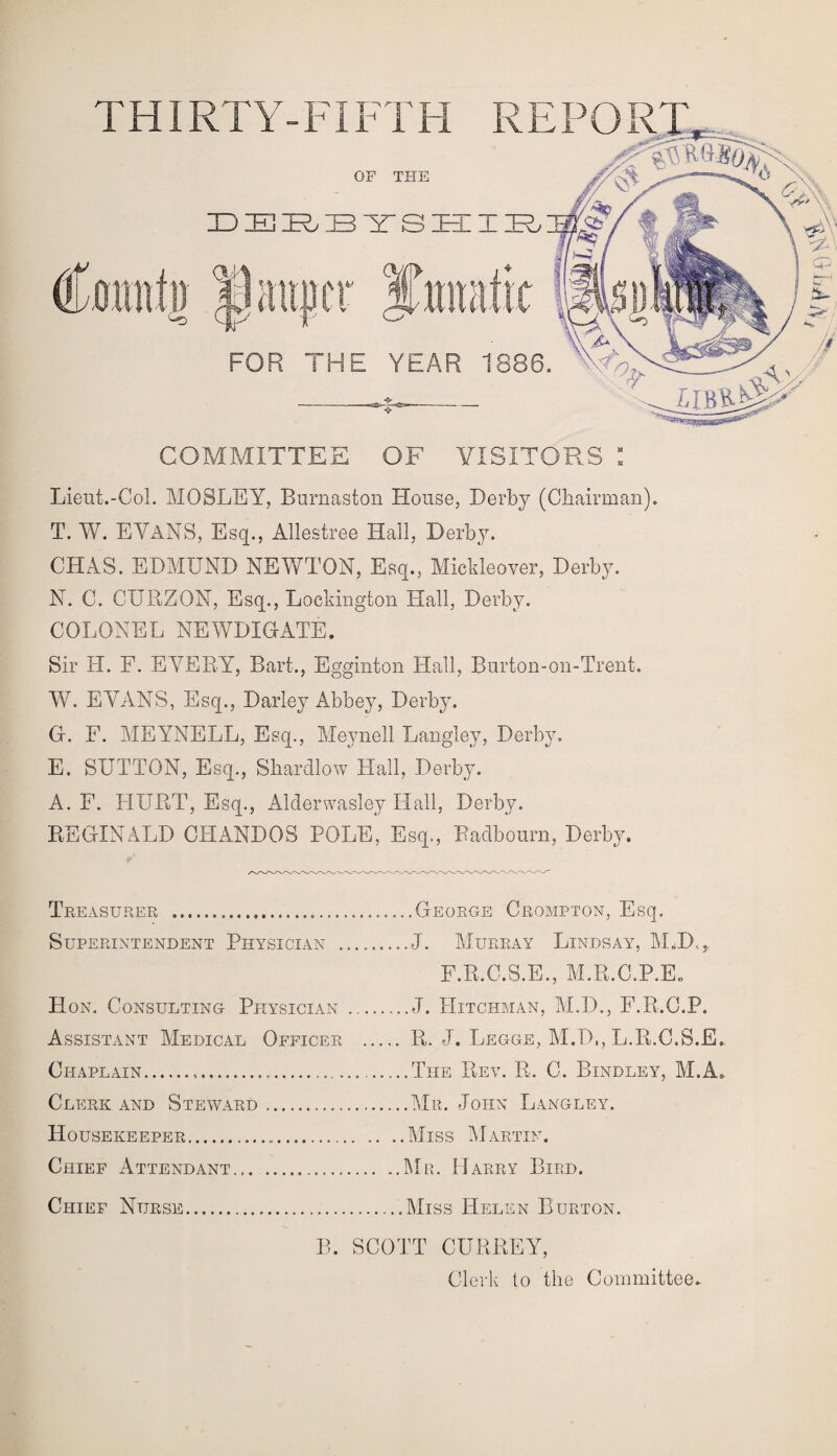 THIRTY-FIFTH REPORT, COMMITTEE OF VISITORS : Lieut.-Col. MOSLEY, Burnaston House, Derby (Chairman). T. W. EVANS, Esq., Allestree Hall, Derby. CHAS. EDMUND NEWTON, Esq., Mickleover, Derby. N. C. CURZON, Esq., Lockington Hall, Derby. COLONEL NEWDIGATE. Sir H. F. EVERY, Bart., Egginton Hall, Burton-on-Trent. W. EVANS, Esq., Darley Abbey, Derby. G. F. MEYNELL, Esq., Meynell Langley, Derby. E. SUTTON, Esq., Shardlow Hall, Derby. A. F. HURT, Esq., Alderwasley Hall, Derby. REGINALD CFIANDOS POLE, Esq., Badboum, Derby. Tre ASURER ..... Superintendent Physician . Hon. Consulting Physician Assistant Medical Officer Chaplain Clerk and Steward Housekeeper Chief Attendant Chief Nurse .George Crompton, Esq. J. Murray Lindsay, M.D,r F.R.C.S.E., M.R.C.P.E. J. IIitchman, M.D., F.R.C.P. R. J. Legge, M.D., L.R.C.S.E. The Rev. R. C. Bindley, M.A* .Mil John Langley. .Miss Martin. Mr. Harry Bird. Miss Helen Burton. B. SCOTT CURREY, Clerk to the Committee. v pq-A 0: