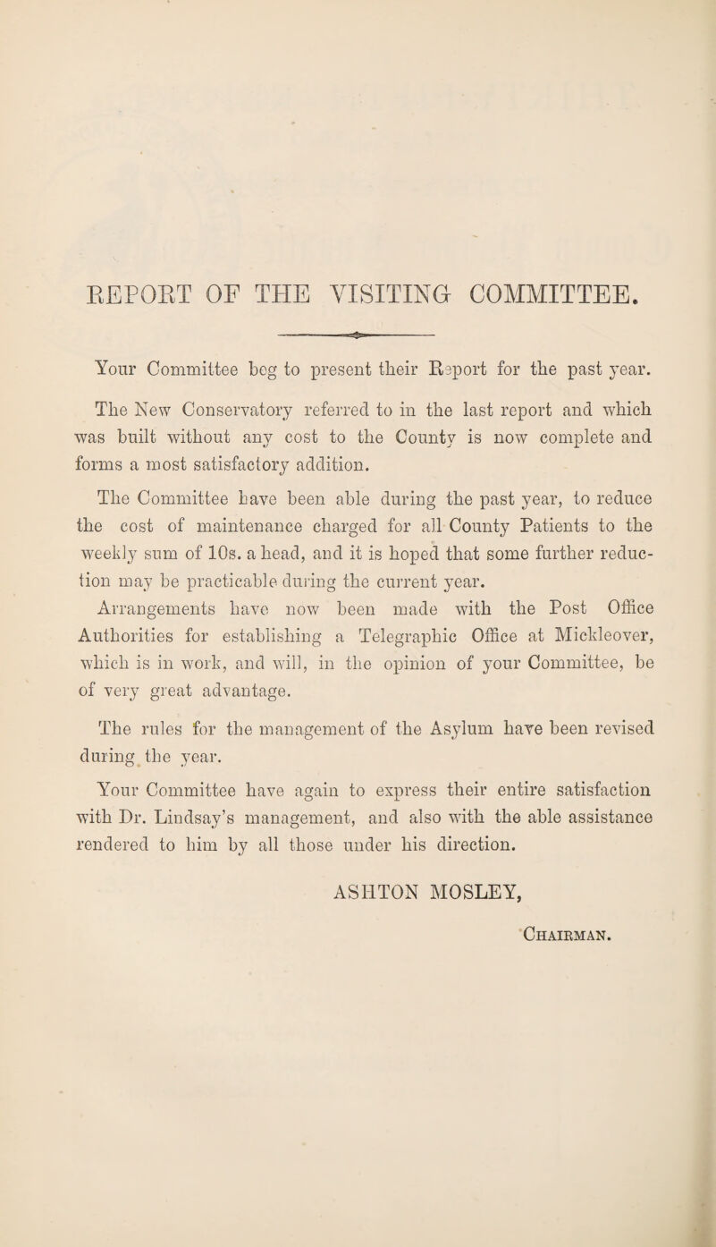 Your Committee beg to present their Report for the past year. The New Conservatory referred to in the last report and which was built without any cost to the County is now complete and forms a most satisfactory addition. The Committee have been able during the past year, to reduce the cost of maintenance charged for all County Patients to the weekly sum of 10s. a head, and it is hoped that some further reduc¬ tion may be practicable during the current year. Arrangements have now been made with the Post Office Authorities for establishing a Telegraphic Office at Mickleover, which is in work, and will, in the opinion of your Committee, be of very great advantage. The rules for the management of the Asylum have been revised during the year. Your Committee have again to express their entire satisfaction with Dr. Lindsay’s management, and also with the able assistance rendered to him by all those under his direction. ASHTON MOSLEY, Chairman.