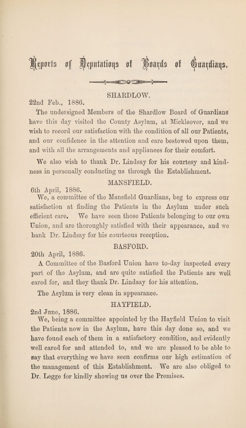 flf Imtttfe (if SHARDLOW. 22nd Feb., 1886. The undersigned Members of the Shardlow Board of Guardians have this day visited the County Asylum, at Mickleover, and we wish to record our satisfaction with the condition of all our Patients, and our confidence in the attention and care bestowed upon them, and with all the arrangements and appliances for their comfort. We also wish to thank Dr. Lindsay for his courtesy and kind¬ ness in personally conducting us through the Establishment. MANSFIELD. 6th April, 1886. We, a committee of the Mansfield Guardians, beg to express our satisfaction at finding the Patients in the Asylum under such efficient care. We have seen those Patients belonging to our own Union, and are thoroughly satisfied with their appearance, and we hank Dr. Lindsay for his courteous reception. BASFORD. 20th April, 1886. A Committee of the Basford Union have to-day inspected every part of the Asylum, and are quite satisfied the Patients are well cared for, and they thank Dr. Lindsay for his attention. The Asylum is very clean in appearance. HAYFIELD. 2nd June, 1886. We, being a committee appointed by the Hayfield Union to visit the Patients now in the Asylum, have this day done so, and we have found each of them in a satisfactory condition, and evidently well cared for and attended to, and we are pleased to be able to say that everything we have seen confirms our high estimation of the management of this Establishment. We are also obliged to Di\ Legge for kindly showing us over the Premises.