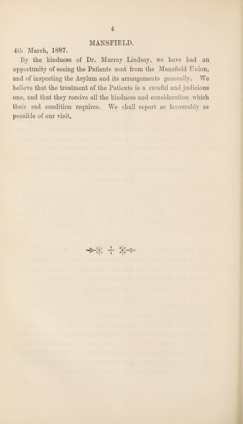 MANSFIELD. 4tli March, 1887. By the kindness of Dr. Murray Lindsay, we have had an opportunity of seeing the Patients sent from the Mansfield Union, and of inspecting the Asylum and its arrangements generally. We believe that the treatment of the Patients is a careful and judicious one, and that they receive all the kindness and consideration which their sad condition requires. We shall report as favourably as possible of our visit.