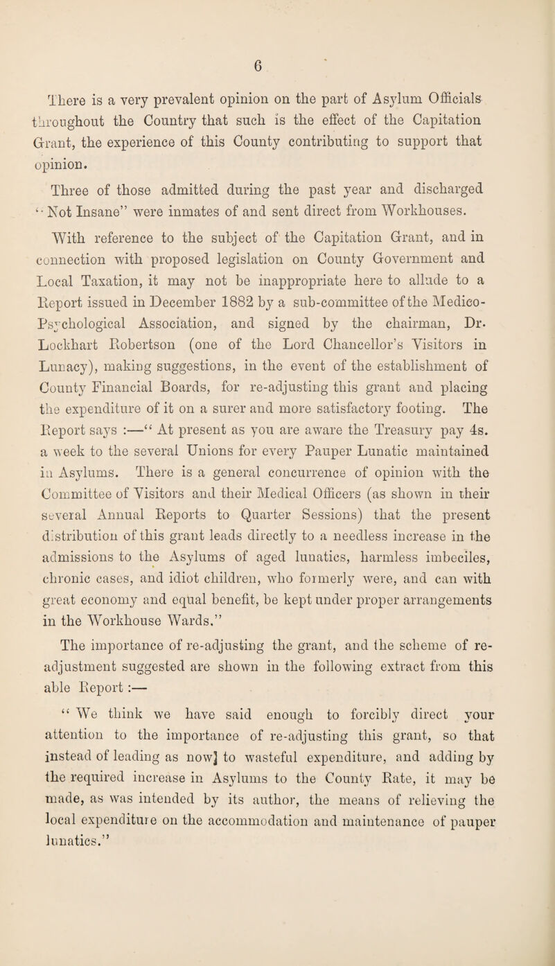 There is a very prevalent opinion on the part of Asylum Officials throughout the Country that such is the effect of the Capitation Grant, the experience of this County contributing to support that opinion. Three of those admitted during the past year and discharged Not Insane” were inmates of and sent direct from Workhouses. With reference to the subject of the Capitation Grant, and in connection with proposed legislation on County Government and Local Taxation, it may not be inappropriate here to allude to a Report issued in December 1882 by a sub-committee of the Medico- Psychological Association, and signed by the chairman, Dr. Lockhart Robertson (one of the Lord Chancellor’s Visitors in Lunacy), making suggestions, in the event of the establishment of County Financial Boards, for re-adjusting this grant and placing the expenditure of it on a surer and more satisfactory footing. The Report says “ At present as you are aware the Treasury pay 4s. a week to the several Unions for every Pauper Lunatic maintained in Asylums. There is a general concurrence of opinion with the Committee of Visitors and their Medical Officers (as shown in their several Annual Reports to Quarter Sessions) that the present distribution of this grant leads directly to a needless increase in the admissions to the Asylums of aged lunatics, harmless imbeciles, chronic cases, and idiot children, who formerly were, and can with great economy and equal benefit, be kept under proper arrangements in the Workhouse Wards.” The importance of re-adjusting the grant, and the scheme of re¬ adjustment suggested are shown in the following extract from this able Report:— “ We think we have said enough to forcibly direct your attention to the importance of re-adjusting this grant, so that instead of leading as now] to wasteful expenditure, and adding by the required increase in Asylums to the County Rate, it may be made, as was intended by its author, the means of relieving the local expenditure on the accommodation and maintenance of pauper lunatics.”