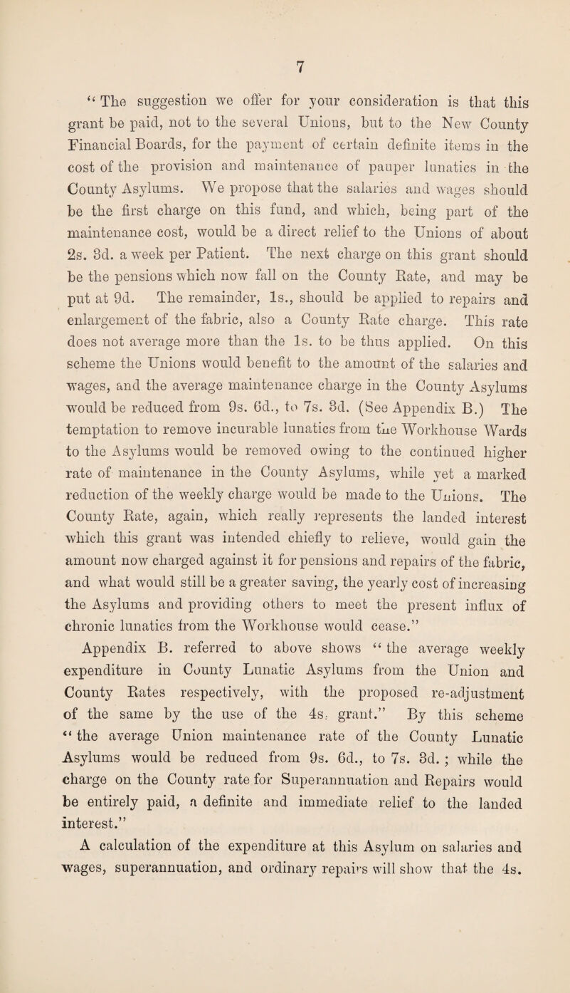 “ The suggestion we otter for your consideration is that this grant he paid, not to the several Unions, but to the New County Financial Boards, for the payment of certain definite items in the cost of the provision and maintenance of pauper lunatics in the County Asylums. We propose that the salaries and wages should be the first charge on this fund, and which, being part of the maintenance cost, would be a direct relief to the Unions of about 2s. 3d. a week per Patient. The next charge on this grant should be the pensions which now fall on the County Rate, and may be put at 9d. The remainder, Is., should be applied to repairs and enlargement of the fabric, also a County Rate charge. This rate does not average more than the Is. to be thus applied. On this scheme the Unions would benefit to the amount of the salaries and wages, and the average maintenance charge in the County Asylums would be reduced from 9s. 6d., to 7s. 3d. (See Appendix B.) The temptation to remove incurable lunatics from the Workhouse Wards to the Asylums would be removed owing to the continued higher rate of maintenance in the County Asylums, while yet a marked reduction of the weekly charge would be made to the Unions. The County Rate, again, which really represents the landed interest which this grant was intended chiefly to relieve, would gain the amount now charged against it for pensions and repairs of the fabric, and what would still be a greater saving, the yearly cost of increasing the Asylums and providing others to meet the present influx of chronic lunatics from the Workhouse would cease.” Appendix B. referred to above shows “ the average weekly expenditure in County Lunatic Asylums from the Union and County Rates respectively, with the proposed re-adjustment of the same by the use of the 4s; grant.” By this scheme “ the average Union maintenance rate of the County Lunatic Asylums would be reduced from 9s. 6d., to 7s. 3d. ; while the charge on the County rate for Superannuation and Repairs would be entirely paid, a definite and immediate relief to the landed interest.” A calculation of the expenditure at this Asylum on salaries and wages, superannuation, and ordinary repairs will show that the 4s.