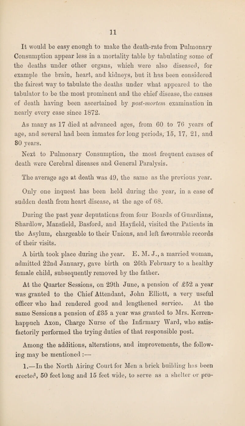It would be easy enough to make the death-rate from Pulmonary Consumption appear less in a mortality table by tabulating some of the deaths under other organs, which were also diseased, for example the brain, heart, and kidneys, but it has been considered the fairest way to tabulate the deaths under what appeared to the tabulator to be the most prominent and the chief disease, the causes of death having been ascertained by post-mortem examination in nearly every case since 1872. As many as 17 died at advanced ages, from 60 to 76 years of age, and several had been inmates for long periods, 15, 17, 21, and 80 years. Next to Pulmonary Consumption, the most frequent causes of death were Cerebral diseases and General Paralysis. The average age at death was 49, the same as the previous year. Only one inquest has been held during the year, in a case of sudden death from heart disease, at the age of 68. During the past year deputations from four Boards of Guardians, Shardlow, Mansfield, Basford, and Hayfield, visited the Patients in the Asylum, chargeable to their Unions, and left favourable records of their visits. A birth took place during the year. E. M. J., a married woman, admitted 22nd January, gave birth on 26th February to a healthy female child, subsequently removed by the father. At the Quarter Sessions, on 29th June, a pension of £52 a year was granted to the Chief Attendant, John Elliott, a very useful officer who had rendered good and lengthened service. At the same Sessions a pension of £85 a year was granted to Mrs. Kerren- happuch Axon, Charge Nurse of the Infirmary Ward, who satis¬ factorily performed the trying duties of that responsible post. Among the additions, alterations, and improvements, the follow¬ ing may be mentioned :— 1.—In the North Airing Court for Men a brick building has been erected, 50 feet long and 15 feet wide, to serve as a shelter or pro-