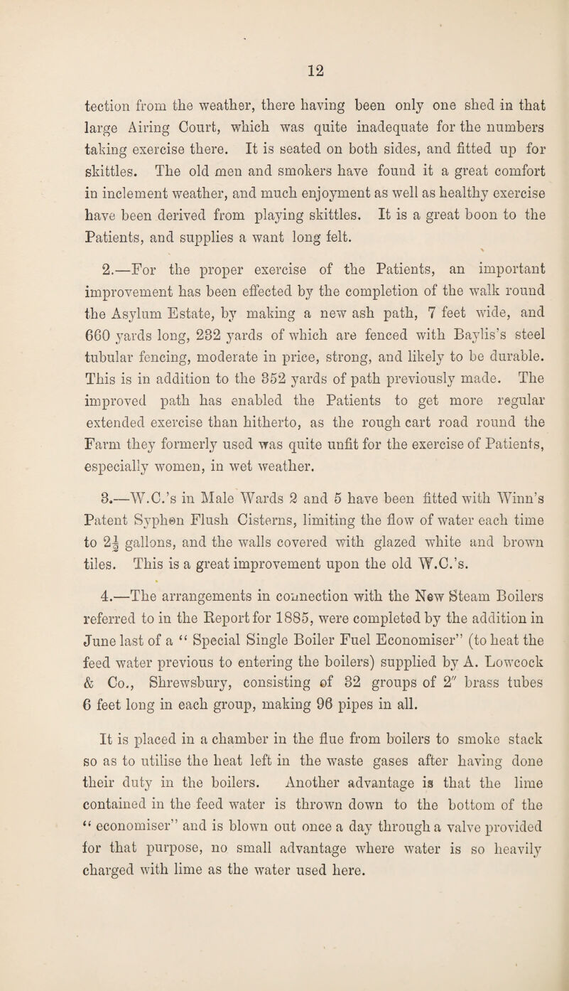 tection from the weather, there having been only one shed in that large Airing Court, which was quite inadequate for the numbers taking exercise there. It is seated on both sides, and fitted up for skittles. The old men and smokers have found it a great comfort in inclement weather, and much enjoyment as well as healthy exercise have been derived from playing skittles. It is a great boon to the Patients, and supplies a want long felt. \ 2.—-For the proper exercise of the Patients, an important improvement has been effected by the completion of the walk round the Asylum Estate, by making a new ash path, 7 feet wide, and 660 yards long, 282 yards of which are fenced with Baylis’s steel tubular fencing, moderate in price, strong, and likely to be durable. This is in addition to the 852 yards of path previously made. The improved path has enabled the Patients to get more regular extended exercise than hitherto, as the rough cart road round the Farm they formerly used was quite unfit for the exercise of Patients, especially women, in wet weather. 8.—W.C.’s in Male Wards 2 and 5 have been fitted with Winn’s Patent Syphon Flush Cisterns, limiting the flow of water each time to 2| gallons, and the walls covered with glazed white and brown tiles. This is a great improvement upon the old W.C.’s. % 4.—The arrangements in connection with the New Steam Boilers referred to in the Report for 1885, were completed by the addition in June last of a “ Special Single Boiler Fuel Economiser” (to heat the feed water previous to entering the boilers) supplied by A. Lowcock & Co., Shrewsbury, consisting of 32 groups of 2 brass tubes 6 feet long in each group, making 96 pipes in all. It is placed in a chamber in the flue from boilers to smoke stack so as to utilise the heat left in the waste gases after having done their duty in the boilers. Another advantage is that the lime contained in the feed water is thrown down to the bottom of the “ economiser” and is blown out once a day through a valve provided for that purpose, no small advantage where water is so heavily charged with lime as the water used here.
