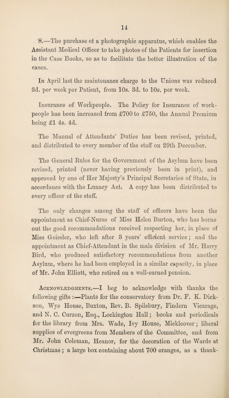 8.—The purchase of a photographic apparatus, which enables the Assistant Medical Officer to take photos of the Patients for insertion in the Case Books, so as to facilitate the better illustration of the cases. In April last the maintenance charge to the Unions was reduced 3d. per week per Patient, from 10s, 3d. to 10s. per week. Insurance of Workpeople. The Policy for Insurance of work¬ people has been increased from £700 to £750, the Annual Premium being £1 4s. 4d. The Manual of Attendants’ Duties has been revised, printed, and distributed to every member of the staff on 29th December. The General Rules for the Government of the Asylum have been revised, printed (never having previously been in print), and approved by one of Her Majesty’s Principal Secretaries of State, in accordance with the Lunacy Act. A copy has been distributed to every officer of the staff. The only changes among the staff of officers have been the appointment as Chief-Nurse of Miss Helen Burton, who has borne out the good recommendations received respecting her, in place of Miss Geissler, who left after 8 years’ efficient service; and the appointment as Chief-Attendant in the male division of Mr. Harry Bird, who produced satisfactory recommendations from another Asylum, where he had been employed in a similar capacity, in place of Mr. John Elliott, who retired on a well-earned pension. Acknowledgments.—I beg to acknowledge with thanks the following gifts :—Plants for the conservatory from Dr. F. K. Dick¬ son, Wye House, Buxton, Rev. B. Spilsbury, Findern Vicarage, and N. C. Curzon, Esq., Lockington Hall; books and periodicals for the library from Mrs. Wade, Ivy House, Mickleover; liberal supplies of evergreens from Members of the Committee, and from Mr. John Coleman, Heanor, for the decoration of the Wards at Christmas ; a large box containing about 700 oranges, as a thank-