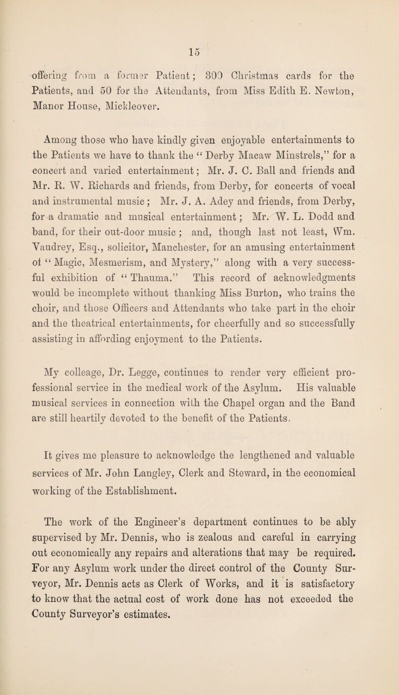 offering from a former Patient; 303 Christmas cards for the Patients, and 50 for the Attendants, from Miss Edith E. Newton, Manor House, Mickleover. Among those who have kindly given enjoyable entertainments to the Patients we have to thank the “ Derby Macaw Minstrels,” for a concert and varied entertainment; Mr. J. C. Ball and friends and Mr. R. W. Richards and friends, from Derby, for concerts of vocal and instrumental music; Mr. J. A. Adey and friends, from Derby, for a dramatic and musical entertainment; Mr. W. L. Dodd and band, for their out-door music ; and, though last not least, Wm. Vaudrey, Esq., solicitor, Manchester, for an amusing entertainment ot “ Magic, Mesmerism, and Mystery,” along with a very success¬ ful exhibition of “ Thauma.” This record of acknowledgments would be incomplete without thanking Miss Burton, who trains the choir, and those Officers and Attendants who take part in the choir and the theatrical entertainments, for cheerfully and so successfully assisting in affording enjoyment to the Patients. My colleage, Dr. Legge, continues to render very efficient pro¬ fessional service in the medical work of the Asylum. His valuable musical services in connection with the Chapel organ and the Band are still heartily devoted to the benefit of the Patients, It gives me pleasure to acknowledge the lengthened and valuable services of Mr. John Langley, Clerk and Steward, in the economical working of the Establishment. The work of the Engineer’s department continues to be ably supervised by Mr. Dennis, who is zealous and careful in carrying out economically any repairs and alterations that may be required. For any Asylum work under the direct control of the County Sur¬ veyor, Mr. Dennis acts as Clerk of Works, and it is satisfactory to know that the actual cost of work done has not exceeded the County Surveyor’s estimates.