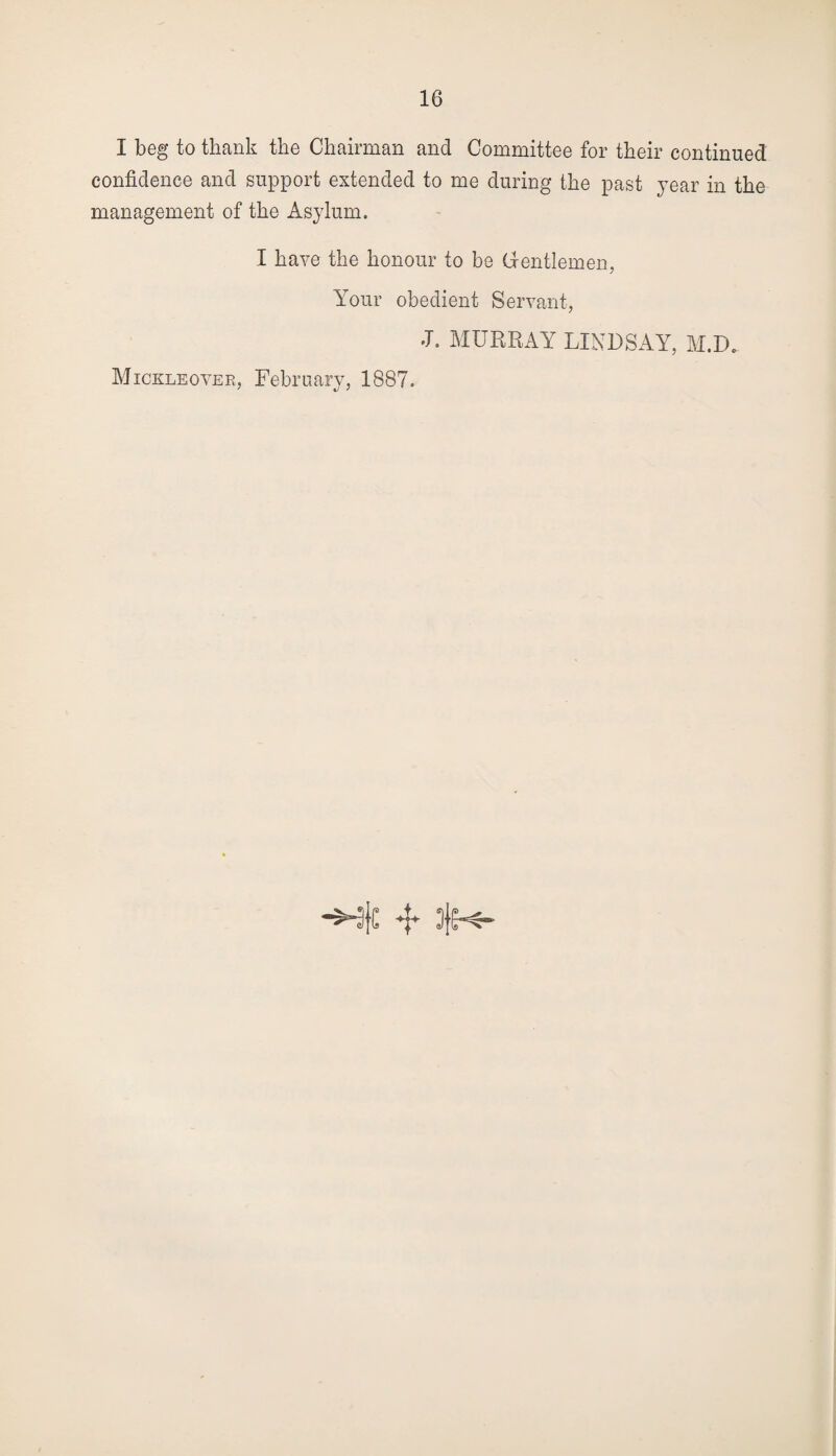I beg to thank the Chairman and Committee for their continued confidence and support extended to me during the past year in the management of the Asylum. I have the honour to be Gentlemen, Your obedient Servant, J. MURRAY LINDSAY, M.D. Mickleover, February, 1887.