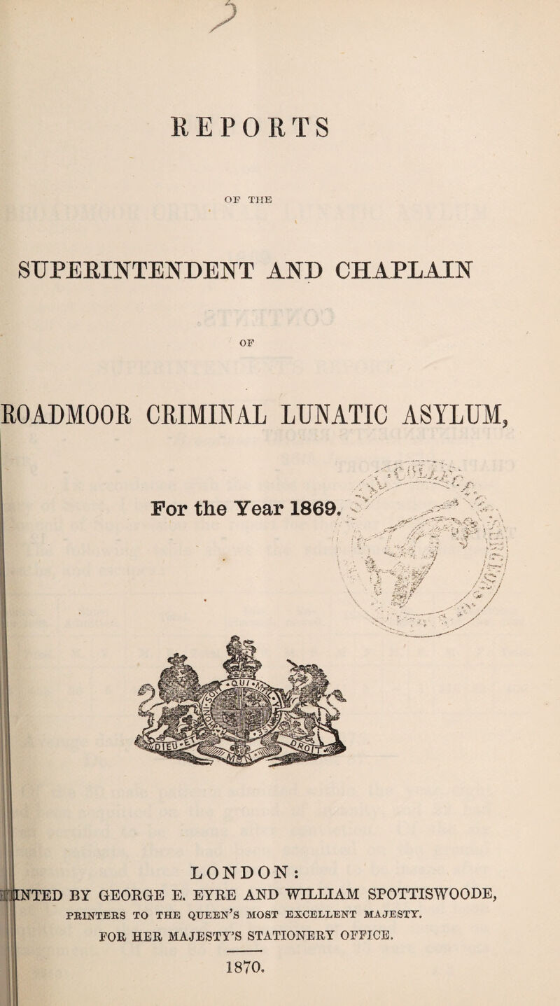 ? REPORTS OP THE SUPERINTENDENT AND CHAPLAIN OF R0ADM00R CRIMINAL LUNATIC ASYLUM, For the Year 1869. f . «*£• ^ZSr***tx. fJ\ . -'V ■' H-' rSojy z 1 •'*». , -V ■ : s • <•-’ : f ■ >- V , / '* '.'4 A ' — ^ 1 ; - » -A •. ,*/ ■ ~ **fr**.-j&? • *i •• V ' J* P/jSS' V; r^'^ -,v ;.!■«,•>' / *-• »■': Aa'- /SJ / \ V‘ <4. 'f** / LONDON: HINTED BY GEORGE E. EYRE AND WILLIAM SPOTTISWOODE, PRINTERS TO THE QUEEN’S MOST EXCELLENT MAJESTY, FOR HER MAJESTY’S STATIONERY OFFICE. 1870