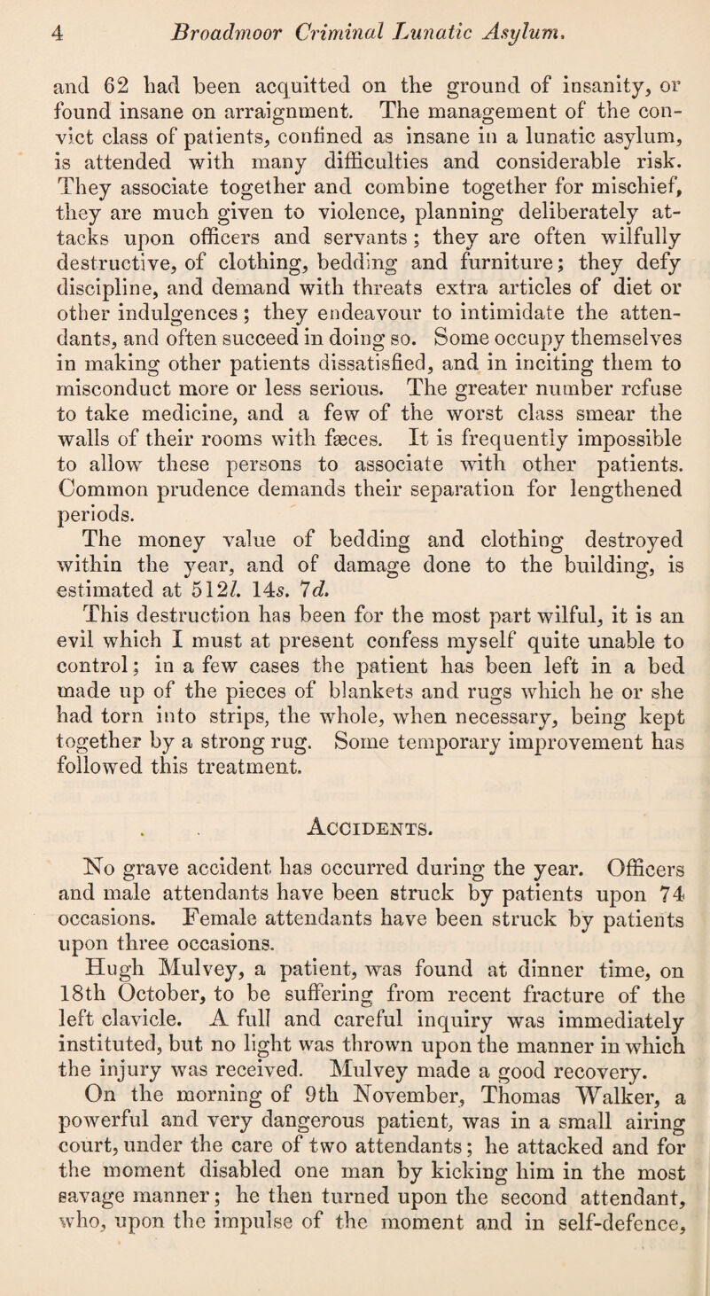 and 62 liad been acquitted on the ground of insanity, or found insane on arraignment. The management of the con¬ vict class of patients, confined as insane in a lunatic asylum, is attended with many difficulties and considerable risk. They associate together and combine together for mischief, they are much given to violence, planning deliberately at¬ tacks upon officers and servants ; they are often wilfully destructive, of clothing, bedding and furniture; they defy discipline, and demand with threats extra articles of diet or other indulgences; they endeavour to intimidate the atten¬ dants, and often succeed in doing so. Some occupy themselves in making other patients dissatisfied, and in inciting them to misconduct more or less serious. The greater number refuse to take medicine, and a few of the worst class smear the walls of their rooms with faeces. It is frequently impossible to allow these persons to associate with other patients. Common prudence demands their separation for lengthened periods. The money value of bedding and clothing destroyed within the year, and of damage done to the building, is estimated at 512/. 145. Id. This destruction has been for the most part wilful, it is an evil which I must at present confess myself quite unable to control; in a few cases the patient has been left in a bed made up of the pieces of blankets and rugs which he or she had torn into strips, the whole, when necessary, being kept together by a strong rug. Some temporary improvement has followed this treatment. Accidents. No grave accident has occurred during the year. Officers and male attendants have been struck by patients upon 74 occasions. Female attendants have been struck by patients upon three occasions. Hugh Mulvey, a patient, was found at dinner time, on 18th October, to be suffering from recent fracture of the left clavicle. A full and careful inquiry was immediately instituted, but no light was thrown upon the manner in which the injury was received. Mulvey made a good recovery. On the morning of 9th November, Thomas Walker, a powerful and very dangerous patient, was in a small airing court, under the care of two attendants; he attacked and for the moment disabled one man by kicking him in the most savage manner; he then turned upon the second attendant, who, upon the impulse of the moment and in self-defence,