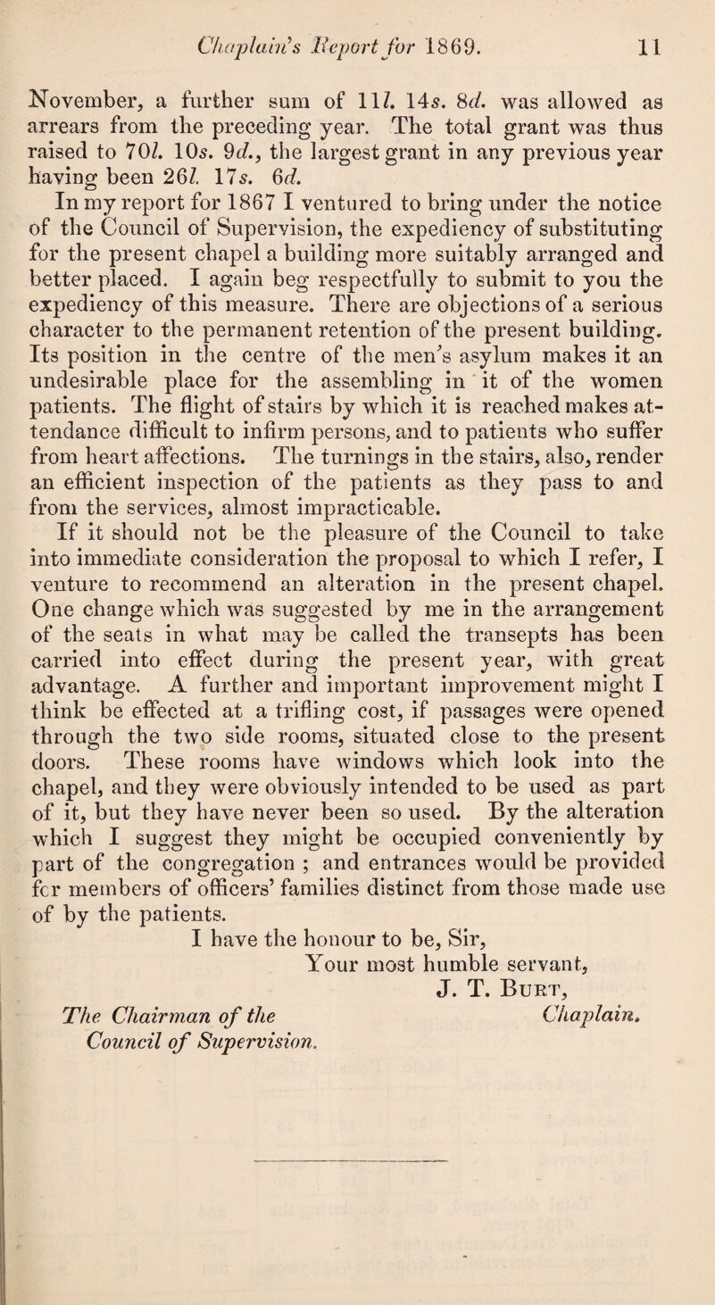 November, a further sum of 11/. 14s. 8d. was allowed as arrears from the preceding year. The total grant was thus raised to 70/. 10s. 9cl, the largest grant in any previous year having been 26/. 17s. 6d. In my report for 1867 I ventured to bring under the notice of the Council of Supervision, the expediency of substituting for the present chapel a building more suitably arranged and better placed. I again beg respectfully to submit to you the expediency of this measure. There are objections of a serious character to the permanent retention of the present building. Its position in the centre of the men's asylum makes it an undesirable place for the assembling in it of the women patients. The flight of stairs by which it is reached makes at¬ tendance difficult to infirm persons, and to patients who suffer from heart affections. The turnings in the stairs, also, render an efficient inspection of the patients as they pass to and from the services, almost impracticable. If it should not be the pleasure of the Council to take into immediate consideration the proposal to which I refer, I venture to recommend an alteration in the present chapel. One change which was suggested by me in the arrangement of the seats in what may be called the transepts has been carried into effect during the present year, with great advantage. A further and important improvement might I think be effected at a trifling cost, if passages were opened through the two side rooms, situated close to the present doors. These rooms have windows which look into the chapel, and they were obviously intended to be used as part of it, but they have never been so used. By the alteration which I suggest they might be occupied conveniently by part of the congregation ; and entrances would be provided fcr members of officers’ families distinct from those made use of by the patients. I have the honour to be, Sir, Your most humble servant, J. T. Burt, The Chairman of the Chaplain» Council of Supervision.