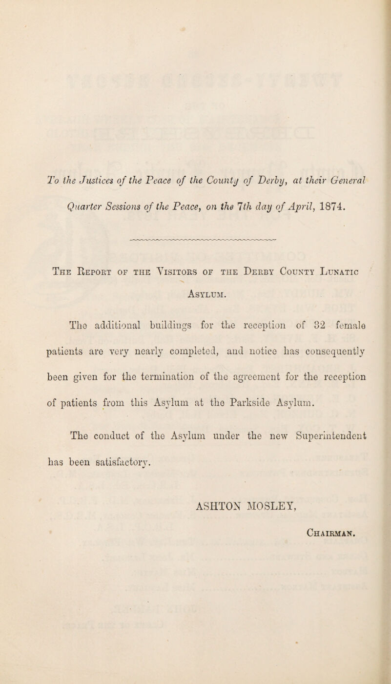 To the Justices of the Peace of the County of Derby, at their General Quarter Sessions of the Peace, on the 7th day of April, 1874. The Report of the Visitors of the Derby County Lunatic Asylum. The additional buildings for the reception of 32 female patients are very nearly completed, and notice has consequently been given for the termination of the agreement for the reception of patients from this Asylum at the Parkside Asylum. The conduct of the Asylum under the new Superintendent has been satisfactory. ASHTON MOSLEY, Chairman.