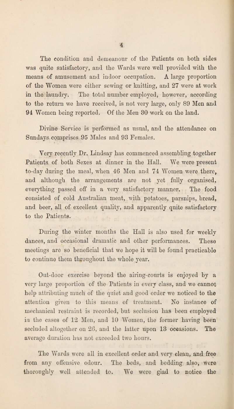 The condition and demeanour of the Patients on both sides was quite satisfactory, and the Wards were well provided with the means of amusement and indoor occupation. A large proportion of the Women were either sewing or knitting, and 27 were at work in the laundry. The total number employed, however, according to the return we have received, is not very large, only 89 Men and 94 Women being reported. Of the Men 30 work on the land. Divine Service is performed as usual, and the attendance on Sundays comprises 95 Males and 93 Females. Very recently Dr. Lindsay has commenced assembling together Patients of both Sexes at dinner in the Hall. We were present to-day during the meal, when 46 Men and 74 Women were there, and although the arrangements are not yet fully organised, everything passed off in a very satisfactory manner. The food consisted of cold Australian meat, with potatoes, parsnips, bread, and beer, all of excellent quality, and apparently quite satisfactory to the Patients. During the winter months the Hall is also used for weekly dances, and occasional dramatic and other performances. These meetings are so beneficial that we hope it will be found practicable to continue them throughout the whole year. Out-door exercise beyond the airing-courts is enjoyed by a very large proportion of the Patients in every class, and we cannot help attributing much of the quiet and good order we noticed to the attention given to this means of treatment. No instance of mechanical restraint is recorded, but seclusion has been employed in the cases of 12 Men, and 10 Women, the former having been secluded altogether on 26, and the latter upon 13 occasions. The average duration has not exceeded two hours. The Wards were all in excellent order and very clean, and free from any offensive odour. The beds, and bedding also, were thoroughly well attended to. We were glad to notice the